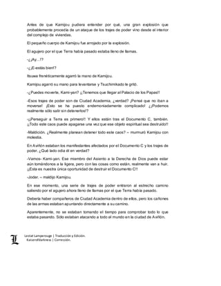Lestat Lamperouge | Traducción y Edición. 
Kaiserofdarkness | Corrección. 
Antes de que Kamijou pudiera entender por qué, una gran explosión que 
probablemente procedía de un ataque de los trajes de poder vino desde el interior 
del complejo de viviendas. 
El pequeño cuerpo de Kamijou fue arrojado por la explosión. 
El agujero por el que Terra había pasado estaba lleno de llamas. 
-¿¡Ay…!? 
-¿¡E-estás bien!? 
Itsuwa frenéticamente agarró la mano de Kamijou. 
Kamijou agarró su mano para levantarse y Tsuchimikado le gritó. 
-¿Puedes moverte, Kami-yan? ¡¡Tenemos que llegar al Palacio de los Papas!! 
-Esos trajes de poder son de Ciudad Academia, ¿verdad? ¡Pensé que no iban a 
moverse! ¡Esto se ha puesto endemoniadamente complicado! ¿¡Podemos 
realmente sólo salir sin detenerlos!? 
-¡¡Perseguir a Terra es primero!! Y ellos están tras el Documento C, también. 
¡¡Todo este caos puede apagarse una vez que ese objeto espiritual sea destruido!! 
-Maldición. ¿Realmente planean detener todo este caos? – murmuró Kamijou con 
molestia. 
En Aviñón estaban los manifestantes afectados por el Documento C y los trajes de 
poder. ¿Qué lado odia él en verdad? 
-Vamos- Kami-yan. Ese miembro del Asiento a la Derecha de Dios puede estar 
aún tomándonos a la ligera, pero con las cosas como están, realmente van a huir. 
¡¡Esta es nuestra única oportunidad de destruir el Documento C!! 
-Joder. – maldijo Kamijou. 
En ese momento, una serie de trajes de poder entraron al estrecho camino 
saliendo por el agujero ahora lleno de llamas por el que Terra había pasado. 
Debería haber compañeros de Ciudad Academia dentro de ellos, pero los cañones 
de las armas estaban apuntando directamente a su camino. 
Aparentemente, no se estaban tomando el tiempo para comprobar todo lo que 
estaba pasando. Sólo estaban atacando a todo el mundo en la ciudad de Aviñón. 
 