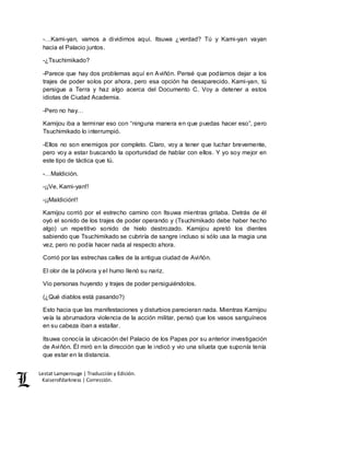 Lestat Lamperouge | Traducción y Edición. 
Kaiserofdarkness | Corrección. 
-…Kami-yan, vamos a dividirnos aquí. Itsuwa ¿verdad? Tú y Kami-yan vayan 
hacia el Palacio juntos. 
-¿Tsuchimikado? 
-Parece que hay dos problemas aquí en Aviñón. Pensé que podíamos dejar a los 
trajes de poder solos por ahora, pero esa opción ha desaparecido. Kami-yan, tú 
persigue a Terra y haz algo acerca del Documento C. Voy a detener a estos 
idiotas de Ciudad Academia. 
-Pero no hay… 
Kamijou iba a terminar eso con “ninguna manera en que puedas hacer eso”, pero 
Tsuchimikado lo interrumpió. 
-Ellos no son enemigos por completo. Claro, voy a tener que luchar brevemente, 
pero voy a estar buscando la oportunidad de hablar con ellos. Y yo soy mejor en 
este tipo de táctica que tú. 
-…Maldición. 
-¡¡Ve, Kami-yan!! 
-¡¡Maldición!! 
Kamijou corrió por el estrecho camino con Itsuwa mientras gritaba. Detrás de él 
oyó el sonido de los trajes de poder operando y (Tsuchimikado debe haber hecho 
algo) un repetitivo sonido de hielo destrozado. Kamijou apretó los dientes 
sabiendo que Tsuchimikado se cubriría de sangre incluso si sólo usa la magia una 
vez, pero no podía hacer nada al respecto ahora. 
Corrió por las estrechas calles de la antigua ciudad de Aviñón. 
El olor de la pólvora y el humo llenó su nariz. 
Vio personas huyendo y trajes de poder persiguiéndolos. 
(¿Qué diablos está pasando?) 
Esto hacia que las manifestaciones y disturbios parecieran nada. Mientras Kamijou 
veía la abrumadora violencia de la acción militar, pensó que los vasos sanguíneos 
en su cabeza iban a estallar. 
Itsuwa conocía la ubicación del Palacio de los Papas por su anterior investigación 
de Aviñón. Él miró en la dirección que le indicó y vio una silueta que suponía tenía 
que estar en la distancia. 
 
