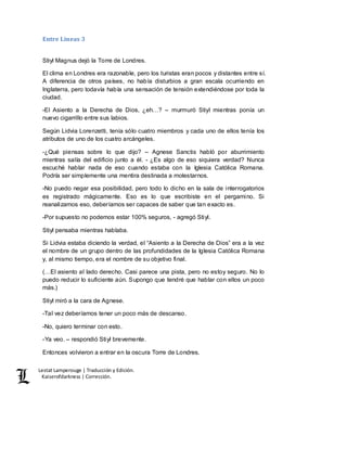 Lestat Lamperouge | Traducción y Edición. 
Kaiserofdarkness | Corrección. 
Entre Líneas 3 
Stiyl Magnus dejó la Torre de Londres. 
El clima en Londres era razonable, pero los turistas eran pocos y distantes entre sí. 
A diferencia de otros países, no había disturbios a gran escala ocurriendo en 
Inglaterra, pero todavía había una sensación de tensión extendiéndose por toda la 
ciudad. 
-El Asiento a la Derecha de Dios, ¿eh…? – murmuró Stiyl mientras ponía un 
nuevo cigarrillo entre sus labios. 
Según Lidvia Lorenzetti, tenía sólo cuatro miembros y cada uno de ellos tenía los 
atributos de uno de los cuatro arcángeles. 
-¿Qué piensas sobre lo que dijo? – Agnese Sanctis habló por aburrimiento 
mientras salía del edificio junto a él. - ¿Es algo de eso siquiera verdad? Nunca 
escuché hablar nada de eso cuando estaba con la Iglesia Católica Romana. 
Podría ser simplemente una mentira destinada a molestarnos. 
-No puedo negar esa posibilidad, pero todo lo dicho en la sala de interrogatorios 
es registrado mágicamente. Eso es lo que escribiste en el pergamino. Si 
reanalizamos eso, deberíamos ser capaces de saber que tan exacto es. 
-Por supuesto no podemos estar 100% seguros, - agregó Stiyl. 
Stiyl pensaba mientras hablaba. 
Si Lidvia estaba diciendo la verdad, el “Asiento a la Derecha de Dios” era a la vez 
el nombre de un grupo dentro de las profundidades de la Iglesia Católica Romana 
y, al mismo tiempo, era el nombre de su objetivo final. 
(…El asiento al lado derecho. Casi parece una pista, pero no estoy seguro. No lo 
puedo reducir lo suficiente aún. Supongo que tendré que hablar con ellos un poco 
más.) 
Stiyl miró a la cara de Agnese. 
-Tal vez deberíamos tener un poco más de descanso. 
-No, quiero terminar con esto. 
-Ya veo. – respondió Stiyl brevemente. 
Entonces volvieron a entrar en la oscura Torre de Londres. 
 