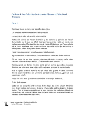 Lestat Lamperouge | Traducción y Edición. 
Kaiserofdarkness | Corrección. 
Capítulo 4: Una Colección de Acero que Bloquea el Cielo. Cruel_ 
Troopers. 
Parte 1 
Kamijou e Itsuwa corrieron por las calles de Aviñón. 
Los temibles manifestantes habían desaparecido. 
La mayoría de ellos habían sido exterminados. 
Partes del camino se habían levantado y los edificios y paredes se habían 
derrumbado, por lo que era difícil viajar por los caminos. Había un montón de 
coches aparcados. Mientras Kamijou corría hacia el Palacio de los Papas, el aire 
olía a humo y pólvora y en ocasiones tenía que saltar sobre los escombros o 
sumergirse a través de agujeros en las paredes. 
Había trajes de poder en varios lugares en toda la ciudad. 
Algunos estaban en los caminos, y otros estaban en los techos de los edificios. 
(Si soy capaz de ver esta cantidad, mientras sólo estoy corriendo, debe haber 
cientos o miles de ellos en Aviñón. ¿Qué demonios está pasando…?) 
Kamijou apretó los dientes mientras corría por un camino que estaba inundado 
debido a una tubería de agua rota y saltó encima de un poste de luz derribado. 
(Fue la Iglesia Católica Romana la que inició esta guerra. Ciudad Academia 
debería estar moviéndose en un intento por detenerlos. Así que, ¿por qué está 
sucediendo esto?) 
Había una cosa de la que carecía claramente este campo de batalla. 
El olor de la sangre. 
Dado que las escopetas anti barreras de los trajes de poder utilizan diferentes 
tipos de proyectiles, los humanos de carne y hueso sólo recibían disparos de balas 
vacías. Pero el disparo causado por la gran cantidad de explosivo utilizado se 
convertía en una onda de choque. Este proyectil de sonido estaba derribando sin 
piedad a los manifestantes de Aviñón. 
 