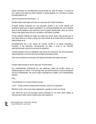 Lestat Lamperouge | Traducción y Edición. 
Kaiserofdarkness | Corrección. 
Había montones de manifestantes inconscientes por toda la ciudad. Y al lado de 
uno, había unos trajes de poder inflando un globo gigante con una fibra a prueba 
de balas tejida en él. 
(¿Eso es para el reconocimiento…?) 
Kamijou había visto algo como eso en una serie de Ciudad Academia. 
El globo estaba equipado con una pequeña cámara y se movía usando aire 
caliente al igual que un globo aerostático. Su principal debilidad es que la batería 
para el horno eléctrico que calienta el aire se gasta rápidamente, pero se mueve 
mucho más rápido que uno con una hélice y era barato y portátil. 
El que estaban inflando los trajes de poder era varias veces más grande que el 
que había visto en la serie y tenía una cesta hecha de la misma fibra a prueba de 
balas debajo de él. 
Probablemente iba a ser usado de manera similar a un globo aerostático. 
Pondrían a las personas inconscientes en ellos e iban a ser llevados 
automáticamente fuera de la zona de la operación. 
Cuando Kamijou miró a su alrededor otra vez se dio cuenta de una serie de globos 
negros flotando en el aire como las semillas de dientes de león. 
Esa era la cantidad de personas que habían eliminado los trajes de poder. 
-… 
Pueden haber tenido la misma idea que Tsuchimikado. 
Los manifestantes marchando por las estrechas calles de Aviñón serían un 
obstáculo para su misión. Y el enemigo que usa el Documento C podría mezclarse 
con los manifestantes. Así que la mejor estrategia era acallar a los manifestantes 
primero. 
Pero… 
-Tsuchimikado no lo haría de esta manera… 
-¿Eh? – Itsuwa volvió la cabeza hacia Kamijou, pero él no respondió. 
Mientras corría, miro a los autos explotando y apretó su puño con fuerza. 
(¡¡El hecho de que sus acciones tienen prioridad no es razón para utilizar la 
violencia para hacer que la ciudad ceda ante ustedes!!) 
 