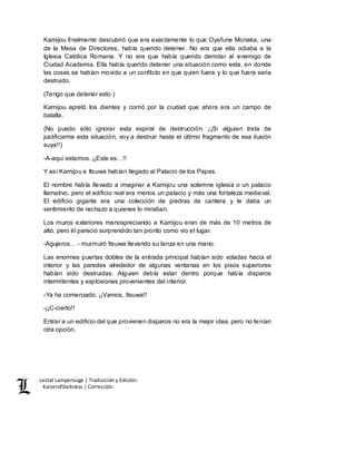 Lestat Lamperouge | Traducción y Edición. 
Kaiserofdarkness | Corrección. 
Kamijou finalmente descubrió que era exactamente lo que Oyafune Monaka, una 
de la Mesa de Directores, había querido detener. No era que ella odiaba a la 
Iglesia Católica Romana. Y no era que había querido derrotar al enemigo de 
Ciudad Academia. Ella había querido detener una situación como esta, en donde 
las cosas se habían movido a un conflicto en que quien fuera y lo que fuera seria 
destruido. 
(Tengo que detener esto.) 
Kamijou apretó los dientes y corrió por la ciudad que ahora era un campo de 
batalla. 
(No puedo sólo ignorar esta espiral de destrucción. ¡¡Si alguien trata de 
justificarme esta situación, voy a destruir hasta el último fragmento de esa ilusión 
suya!!) 
-A-aquí estamos. ¡¡Este es…!! 
Y así Kamijou e Itsuwa habían llegado al Palacio de los Papas. 
El nombre había llevado a imaginar a Kamijou una solemne iglesia o un palacio 
llamativo, pero el edificio real era menos un palacio y más una fortaleza medieval. 
El edificio gigante era una colección de piedras de cantera y le daba un 
sentimiento de rechazo a quienes lo miraban. 
Los muros exteriores menospreciando a Kamijou eran de más de 10 metros de 
alto, pero él pareció sorprendido tan pronto como vio el lugar. 
-Agujeros… - murmuró Itsuwa llevando su lanza en una mano. 
Las enormes puertas dobles de la entrada principal habían sido voladas hacia el 
interior y las paredes alrededor de algunas ventanas en los pisos superiores 
habían sido destruidas. Alguien debía estar dentro porque había disparos 
intermitentes y explosiones provenientes del interior. 
-Ya ha comenzado. ¡¡Vamos, Itsuwa!! 
-¡¡C-cierto!! 
Entrar a un edificio del que provienen disparos no era la mejor idea, pero no tenían 
otra opción. 
 