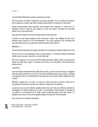 Lestat Lamperouge | Traducción y Edición. 
Kaiserofdarkness | Corrección. 
Parte 2 
Tsuchimikado Motoharu estaba cubierto de sangre. 
No era porque le habían disparado los trajes de poder. Era un efecto secundario 
de la magia de origami que había utilizado para llevar su atención a otra parte. 
Había aprovechado esta pequeña oportunidad para empezar a correr por un 
estrecho camino. Parecía que estaba a punto de caerse mientras se escondía 
detrás de un auto aparcado. 
Una serie de disparos sonaron atravesando el aire hacia él. 
A pesar de que estos disparos eran cartuchos vacíos, las ráfagas de aire eran 
eficaces para suprimir a los manifestantes. Con una explosión, las ventanas del 
auto se destrozaron y la puerta de metal se doblo hacia dentro. 
(Malditos…) 
Tsuchimikado chasqueó la lengua mientras se presionaba contra el lateral del auto. 
No iba a morir si era golpeado, pero se desmayaría. Y mientras estaba escondido 
detrás de su escudo, escuchó un ruido diferente. 
Miró con sorpresa y vio que uno de los trajes de poder había usado su asombroso 
poder de salto para viajar 10 metros por el aire y se acercaba a él directamente 
desde arriba. 
-¡¡Mierda!! 
Tsuchimikado inmediatamente saltó hacia atrás y, casi al mismo tiempo, el gigante 
traje de poder aterrizó en el auto. El auto fue aplastado bajo el gran peso y explotó. 
La explosión llevo a Tsuchimikado más lejos de lo que podía haber saltado de otra 
manera. 
Mientras rodaba por el suelo, el traje de poder apuntó en silencio hacia él su 
escopeta anti barreras mientras aún estaba rodeado por las llamas. 
La zona en que se encontraba simplemente tenía una línea de edificios similares a 
acantilados en ambos lados de la calle. Tsuchimikado intento llegar de detrás de 
un edificio a una esquina de la calle, pero el traje de poder fue más rápido. La 
ráfaga de aire que vino de la escopeta golpeó los pies de Tsuchimikado. 
Se cayó como si hubiera tropezado. 
 