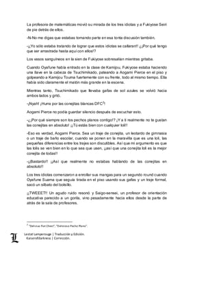 Lestat Lamperouge | Traducción y Edición. 
Kaiserofdarkness | Corrección. 
La profesora de matemáticas movió su mirada de los tres idiotas y a Fukiyose Seiri 
de pie detrás de ellos. 
-N-No me digas que estabas tomando parte en esa tonta discusión también. 
-¡¡Yo sólo estaba tratando de lograr que estos idiotas se callaran!! ¿¡Por qué tengo 
que ser arrastrada hasta aquí con ellos!? 
Los vasos sanguíneos en la sien de Fukiyose sobresalían mientras gritaba. 
Cuando Oyafune había entrado en la clase de Kamijou, Fukiyose estaba haciendo 
una llave en la cabeza de Tsuchimikado, pateando a Aogami Pierce en el piso y 
golpeando a Kamijou Touma fuertemente con su frente, todo al mismo tiempo. Ella 
había sido claramente el matón más grande en la escena. 
Mientras tanto, Tsuchimikado que llevaba gafas de sol azules se volvió hacia 
ambos lados y gritó. 
-¡Nyah! ¡Hurra por las conejitas blancas DFC2! 
Aogami Pierce no podía guardar silencio después de escuchar esto. 
-¿¡Por qué siempre son los pechos planos contigo!? ¡Y a ti realmente no te gustan 
las conejitas en absoluto! ¡¡Tú estás bien con cualquier loli!! 
-Eso es verdad, Aogami Pierce. Sea un traje de conejita, un leotardo de gimnasia 
o un traje de baño escolar, cuando se ponen en la maravilla que es una loli, las 
pequeñas diferencias entre los trajes son discutibles. Así que mi argumento es que 
las lolis se ven bien en lo que sea que usen, ¡¡así que una conejita loli es la mejor 
conejita de todas!! 
-¡¡Bastardo!! ¡¡Así que realmente no estabas hablando de las conejitas en 
absoluto!! 
Los tres idiotas comenzaron a enrollar sus mangas para un segundo round cuando 
Oyafune Suama que seguía tirada en el piso usando sus gafas y un traje formal, 
sacó un silbato del bolsillo. 
¡¡TWEEET!! Un agudo ruido resonó y Saigo-sensei, un profesor de orientación 
educativa parecido a un gorila, vino pesadamente hacia ellos desde la parte de 
atrás de la sala de profesores. 
2 "Delicius Flat Chest", "Delicioso Pecho Plano". 
 
