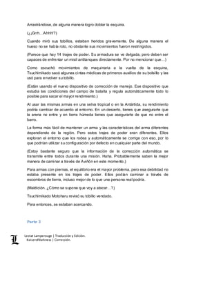 Lestat Lamperouge | Traducción y Edición. 
Kaiserofdarkness | Corrección. 
Arrastrándose, de alguna manera logro doblar la esquina. 
(¿¡Grrh…Ahhh!?) 
Cuando miró sus tobillos, estaban heridos gravemente. De alguna manera el 
hueso no se había roto, no obstante sus movimientos fueron restringidos. 
(Parece que hay 14 trajes de poder. Su armadura se ve delgada, pero deben ser 
capaces de enfrentar un misil antitanques directamente. Por no mencionar que…) 
Como escuchó movimientos de maquinaria a la vuelta de la esquina, 
Tsuchimikado sacó algunas cintas médicas de primeros auxilios de su bolsillo y las 
usó para envolver su tobillo. 
(Están usando el nuevo dispositivo de corrección de manejo. Ese dispositivo que 
estudia las condiciones del campo de batalla y regula automáticamente todo lo 
posible para sacar el mayor rendimiento.) 
Al usar las mismas armas en una selva tropical o en la Antártida, su rendimiento 
podría cambiar de acuerdo al entorno. En un desierto, tienes que asegurarte que 
la arena no entre y en tierra húmeda tienes que asegurarte de que no entre el 
barro. 
La forma más fácil de mantener un arma y las características del arma diferentes 
dependiendo de la región. Pero estos trajes de poder eran diferentes. Ellos 
exploran el entorno que los rodea y automáticamente se corrige con eso, por lo 
que podrían utilizar su configuración por defecto en cualquier parte del mundo. 
(Estoy bastante seguro que la información de la corrección automática se 
transmite entre todos durante una misión. Haha. Probablemente saben la mejor 
manera de caminar a través de Aviñón en este momento.) 
Para armas con piernas, el equilibrio era el mayor problema, pero esa debilidad no 
estaba presente en los trajes de poder. Ellos podían caminar a través de 
escombros de tierra, incluso mejor de lo que una persona real podría. 
(Maldición. ¿Cómo se supone que voy a atacar…?) 
Tsuchimikado Motoharu revisó su tobillo vendado. 
Para entonces, se estaban acercando. 
Parte 3 
 