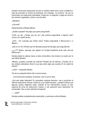 Lestat Lamperouge | Traducción y Edición. 
Kaiserofdarkness | Corrección. 
Kamijou revisó para asegurarse de que no hubiera nadie cerca, sacó su teléfono y 
trató de encender la función de televisión. Sin embargo, no funcionó. Tal vez no 
funcionaba con estaciones extranjeras. Pensó por un segundo y luego se movió a 
los números registrados. Llamó a uno de ellos. 
-¡¡Misaka!! 
-¿Qu-qué? 
Había llamado a Misaka Mikoto. 
-¿Estás ocupada? Hay algo que quiero preguntarte. 
-O-Oh, ya veo. ¿Tengo que ser yo? ¿No podrías preguntarle a alguien más? 
Como a mi madre tal vez. 
-¿Eh?… Oh, supongo que tienes razón. Puedo preguntarle a Misuzu-san o a 
alguien… 
-¡¡No no no no!! ¡Pensé que me llamaste porque tenías algo que preguntarme! 
-¿¿¿??? Bueno, supongo que alguien en Ciudad Academia sería más útil que 
Misuzu-san. 
Kamijou ladeó la cabeza hacia un lado confundido y fue directo a la razón por la 
que había llamado. 
-Misaka, ¿puedes consultar las noticias? Pueden ser de internet. ¿Puedes ver si 
las noticias extranjeras dicen lo que sea sobre algo que sucede en la ciudad de 
Aviñón? 
-¿Huh? – respondió Misaka. 
Tal vez su pregunta había sido un poco brusca. 
…O al menos eso pensaba. Al parecer, ese no era el caso. 
-¿De qué estás hablando? Si enciendes cualquier televisor, vas a encontrar el 
informe especial de noticias. Aviñón es una ciudad francesa, ¿verdad? Parece que 
algunos grupos religiosos están violando la ley internacional usando un tipo 
especial de arma de destrucción masiva y una operación para detenerlos ha 
comenzado. Hay un gran alboroto al respecto. 
-… ¿Qué? 
Kamijou estaba completamente sorprendido, y entonces continuó Misaka. 
 