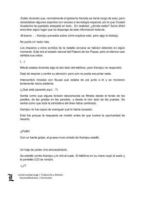 Lestat Lamperouge | Traducción y Edición. 
Kaiserofdarkness | Corrección. 
-Están diciendo que, normalmente el gobierno francés se haría cargo de esto, pero 
necesitaban algunos expertos con acceso a tecnología especial, por lo que Ciudad 
Academia ha quedado atrapada en todo…En realidad, ¿dónde estás? Sería difícil 
encontrar algún lugar que no disponga de esta información todavía. 
-B-bueno… - Kamijou pensaba sobre cómo explicar esto, pero algo lo distrajo. 
No podía oír nada más. 
Los disparos y otros sonidos de la batalla cercana se habían detenido en algún 
momento. Este era el estado natural del Palacio de los Papas, pero el silencio casi 
dañaba sus oídos. 
(…) 
Mikoto estaba diciendo algo al otro lado del teléfono, pero Kamijou no respondió. 
Dejó de respirar y centró su atención, pero aún no podía escuchar nada. 
Intercambió miradas con Itsuwa que estaba de pie junto a él y se movieron 
lentamente hacia adelante. 
(¿Qué está pasando aquí…?) 
Sentía como que alguna tensión desconocida se filtraba desde el fondo de los 
pasillos, de las grietas en las paredes, y desde el otro lado de las puertas. Se 
sentía como que toda la atmósfera del área había cambiado. 
Kamijou no fue capaz de averiguar qué lo había causado. 
Esto fue porque la respuesta se mostró antes de que tuviera la oportunidad de 
hacerlo. 
¡¡PUM!! 
Con un fuerte golpe, el grueso muro al lado de Kamijou estalló. 
Un traje de poder vino atravesándolo. 
Se estrelló contra Kamijou y lo tiró al suelo. El teléfono en su mano cayó al suelo y 
la pantalla LCD se rompió. 
-¿¡!? 
 