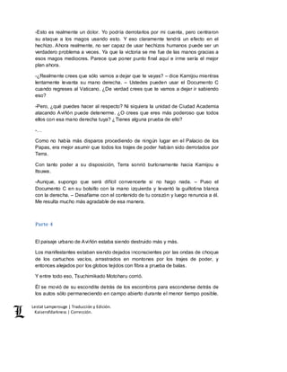 Lestat Lamperouge | Traducción y Edición. 
Kaiserofdarkness | Corrección. 
-Esto es realmente un dolor. Yo podría derrotarlos por mi cuenta, pero centraron 
su ataque a los magos usando esto. Y eso claramente tendrá un efecto en el 
hechizo. Ahora realmente, no ser capaz de usar hechizos humanos puede ser un 
verdadero problema a veces. Ya que la victoria se me fue de las manos gracias a 
esos magos mediocres. Parece que poner punto final aquí e irme sería el mejor 
plan ahora. 
-¿Realmente crees que sólo vamos a dejar que te vayas? – dice Kamijou mientras 
lentamente levanta su mano derecha. – Ustedes pueden usar el Documento C 
cuando regreses al Vaticano. ¿De verdad crees que te vamos a dejar ir sabiendo 
eso? 
-Pero, ¿qué puedes hacer al respecto? Ni siquiera la unidad de Ciudad Academia 
atacando Aviñón puede detenerme. ¿O crees que eres más poderoso que todos 
ellos con esa mano derecha tuya? ¿Tienes alguna prueba de ello? 
-… 
Como no había más disparos procediendo de ningún lugar en el Palacio de los 
Papas, era mejor asumir que todos los trajes de poder habían sido derrotados por 
Terra. 
Con tanto poder a su disposición, Terra sonrió burlonamente hacia Kamijou e 
Itsuwa. 
-Aunque, supongo que será difícil convencerte si no hago nada. – Puso el 
Documento C en su bolsillo con la mano izquierda y levantó la guillotina blanca 
con la derecha. – Desafíame con el contenido de tu corazón y luego renuncia a él. 
Me resulta mucho más agradable de esa manera. 
Parte 4 
El paisaje urbano de Aviñón estaba siendo destruido más y más. 
Los manifestantes estaban siendo dejados inconscientes por las ondas de choque 
de los cartuchos vacíos, arrastrados en montones por los trajes de poder, y 
entonces alejados por los globos tejidos con fibra a prueba de balas. 
Y entre todo eso, Tsuchimikado Motoharu corrió. 
Él se movió de su escondite detrás de los escombros para esconderse detrás de 
los autos sólo permaneciendo en campo abierto durante el menor tiempo posible. 
 