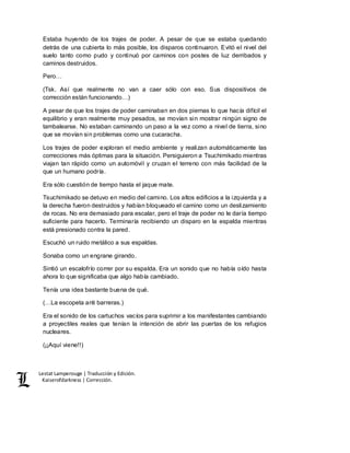 Lestat Lamperouge | Traducción y Edición. 
Kaiserofdarkness | Corrección. 
Estaba huyendo de los trajes de poder. A pesar de que se estaba quedando 
detrás de una cubierta lo más posible, los disparos continuaron. Evitó el nivel del 
suelo tanto como pudo y continuó por caminos con postes de luz derribados y 
caminos destruidos. 
Pero… 
(Tsk. Así que realmente no van a caer sólo con eso. Sus dispositivos de 
corrección están funcionando…) 
A pesar de que los trajes de poder caminaban en dos piernas lo que hacía difícil el 
equilibrio y eran realmente muy pesados, se movían sin mostrar ningún signo de 
tambalearse. No estaban caminando un paso a la vez como a nivel de tierra, sino 
que se movían sin problemas como una cucaracha. 
Los trajes de poder exploran el medio ambiente y realizan automáticamente las 
correcciones más óptimas para la situación. Persiguieron a Tsuchimikado mientras 
viajan tan rápido como un automóvil y cruzan el terreno con más facilidad de la 
que un humano podría. 
Era sólo cuestión de tiempo hasta el jaque mate. 
Tsuchimikado se detuvo en medio del camino. Los altos edificios a la izquierda y a 
la derecha fueron destruidos y habían bloqueado el camino como un deslizamiento 
de rocas. No era demasiado para escalar, pero el traje de poder no le daría tiempo 
suficiente para hacerlo. Terminaría recibiendo un disparo en la espalda mientras 
está presionado contra la pared. 
Escuchó un ruido metálico a sus espaldas. 
Sonaba como un engrane girando. 
Sintió un escalofrío correr por su espalda. Era un sonido que no había oído hasta 
ahora lo que significaba que algo había cambiado. 
Tenía una idea bastante buena de qué. 
(…La escopeta anti barreras.) 
Era el sonido de los cartuchos vacíos para suprimir a los manifestantes cambiando 
a proyectiles reales que tenían la intención de abrir las puertas de los refugios 
nucleares. 
(¡¡Aquí viene!!) 
 
