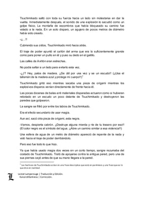 Lestat Lamperouge | Traducción y Edición. 
Kaiserofdarkness | Corrección. 
Tsuchimikado saltó con toda su fuerza hacia un lado sin molestarse en dar la 
vuelta. Inmediatamente después, el sonido de una explosión lo sacudió como un 
golpe físico. La montaña de escombros que había bloqueado su camino fue 
volado a la nada. En un solo disparo, un agujero de pocos metros de diámetro 
había sido creado. 
-¡¡…!! 
Cubriendo sus oídos, Tsuchimikado miró hacia atrás. 
El traje de poder apuntó el cañón del arma que era lo suficientemente grande 
como para poner un puño en él y puso su dedo en el gatillo. 
Las calles de Aviñón eran estrechas. 
No podía saltar a un lado para evitarlo esta vez. 
-¿¡!? Hey, palos de madera. ¡¡Se útil por una vez y se un escudo!! (¡¡Usa el 
talismán de la madera azul y protege mi cuerpo!!)1 
Tsuchimikado gritó eso mientras sacaba una pieza de origami mientras los 
explosivos disparos venían directamente de frente hacia él. 
Las pocas docenas de balas anti materiales disparadas actuaron como si hubieran 
rebotado en un escudo un poco delante de Tsuchimikado y destruyeron las 
paredes que golpearon. 
La sangre se filtró por entre los labios de Tsuchimikado. 
Era el efecto secundario de usar magia. 
Aun así, sacó otra pieza de origami, esta negra. 
-Vamos, despierta cabrón. ¡¡Destruye alguna mierda y ríe de tu trasero por eso!! 
(El color negro es el símbolo del agua. ¡¡Abre un camino similar a esa violencia!!) 
Una esfera de agua de un metro de diámetro apareció de repente de la nada y 
voló hacia el traje de poder derribándolo. 
Pero eso fue todo lo que hizo. 
Ya que había usado magia dos veces en un corto tiempo, sangre rezumaba del 
costado de Tsuchimikado. Trató de apoyarse contra la antigua pared, pero una de 
sus piernas cayó antes de que su mano llegara a la pared. 
1 Los hechizos de Tsuchimikado se dan en una frase descriptiva que está en paréntesis y una frase que es lo 
que dice en realidad. 
 