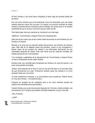 Lestat Lamperouge | Traducción y Edición. 
Kaiserofdarkness | Corrección. 
Parte 3 
Al final, Kamijou y los otros fueron obligados a hacer algo de escarda detrás del 
gimnasio. 
Era una zona húmeda que el sol realmente nunca ha alcanzado, pero las malas 
hierbas parecían crecer allí muy bien. Un vistazo a la enorme cantidad de malas 
hierbas y él perdió toda la motivación para el trabajo. Se sentía como si no hubiera 
necesidad de que la zona se viera bien porque nadie iba allí. 
Pero había algo más que mantenía su motivación aún más baja. 
-Maldición. Tsuchimikado y Aogami Pierce han desaparecido. 
Sólo dos de los cuatro que se les ordenó haber la escarda se encontraban por ahí: 
Kamijou y Fukiyose. 
Mirando a la zona que se extiende detrás del gimnasio, los hombros de Kamijou 
caen. Más allá de la delgada pared del gimnasio, podía oír las energéticas y 
felices voces de los equipos de voleibol y de baloncesto disfrutando de sus 
actividades después de clases. Esto sólo hacía que las cadenas mentales del 
trabajo parecieran aún más pesadas. 
Y sin embargo, quejándose de la desaparición de Tsuchimikado y Aogami Pierce 
no iban a deshacerse de las malas hierbas. 
Kamijou trajo una carretilla para transportas las hierbas a la zona de basura y se 
puso unos guantes de trabajo. 
-Sabes, será después de la hora en que se nos permite estar en la escuela antes 
de que terminemos con esto. Podríamos también sacar las hierbas a un ritmo 
pausado hasta que nos echen. 
-Si sólo pudiéramos conseguir a un piroquinetico para ayudarnos. Estaría hecho 
en muy poco tiempo. – Se quejó Kamijou. 
Fukiyose se quejaba de ser castigada junto a los otros mientras sacaba las 
hierbas más eficientemente que Kamijou. 
Cuando Kamijou se cansó de escardar después de 5 minutos, intento entablar una 
conversación con Fukiyose que estaba inclinada trabajando un poco más allá. 
-Hey, Fukiyose. 
-¿Qué? 
 