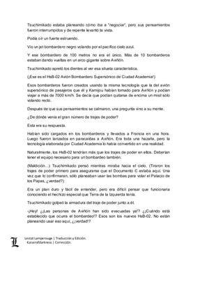 Lestat Lamperouge | Traducción y Edición. 
Kaiserofdarkness | Corrección. 
Tsuchimikado estaba planeando cómo iba a “negociar”, pero sus pensamientos 
fueron interrumpidos y de repente levantó la vista. 
Podía oír un fuerte estruendo. 
Vio un jet bombardero negro volando por el pacífico cielo azul. 
Y ese bombardero de 100 metros no era el único. Más de 10 bombarderos 
estaban dando vueltas en un arco gigante sobre Aviñón. 
Tsuchimikado apretó los dientes al ver esa silueta característica. 
(¡Ese es el HsB-02 Avión Bombardero Supersónico de Ciudad Academia!) 
Esos bombarderos fueron creados usando la misma tecnología que la del avión 
supersónico de pasajeros que él y Kamijou habían tomado para Aviñón y podían 
viajar a más de 7000 km/h. Se decía que podían quitarse de encima un misil sólo 
volando recto. 
Después de que sus pensamientos se calmaron, una pregunta vino a su mente. 
¿De dónde venía el gran número de trajes de poder? 
Esta era su respuesta. 
Habían sido cargados en los bombarderos y llevados a Francia en una hora. 
Luego fueron lanzados en paracaídas a Aviñón. Era toda una hazaña, pero la 
tecnología elaborada por Ciudad Academia lo había convertido en una realidad. 
Naturalmente, los HsB-02 tendrían más que los trajes de poder en ellos. Deberían 
tener el equipo necesario para un bombardeo también. 
(Maldición…) Tsuchimikado pensó mientras miraba hacia el cielo. (Tiraron los 
trajes de poder primero para asegurarse que el Documento C estaba aquí. Una 
vez que lo confirmaran, sólo planeaban usar las bombas para volar el Palacio de 
los Papas, ¿verdad?) 
Era un plan duro y fácil de entender, pero era difícil pensar que funcionaria 
conociendo el hechizo especial que Terra de la Izquierda tenía. 
Tsuchimikado golpeó la armadura del traje de poder junto a él. 
-¡Hey! ¿¡Las personas de Aviñón han sido evacuadas ya!? ¿¡Cuándo está 
establecido que ocurra el bombardeo!? Esos son los nuevos HsB-02. No están 
planeando usar eso aquí, ¿¡verdad!? 
 