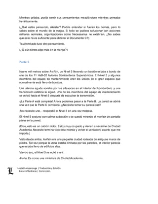 Lestat Lamperouge | Traducción y Edición. 
Kaiserofdarkness | Corrección. 
Mientras gritaba, podía sentir sus pensamientos mezclándose mientras pensaba 
frenéticamente. 
(¿Qué estás pensando, Aleister? Podría entender si fueran los demás, pero tú 
sabes sobre el mundo de la magia. Si todo se pudiera solucionar con acciones 
militares normales, organizaciones como Necessarius no existirían. ¿No sabes 
que esto no es suficiente para eliminar el Documento C?) 
Tsuchimikado tuvo otro pensamiento. 
(¿O aún tienes algo más en la manga?) 
Parte 5 
Nueve mil metros sobre Aviñón, un Nivel 5 llevando un bastón estaba a bordo de 
uno de los 11 HsB-02 Aviones Bombarderos Supersónicos. El Nivel 5 y algunos 
miembros del equipo de mantenimiento eran los únicos en el gran espacio que 
normalmente está lleno de bombas. 
Una alarma aguda sonaba por los altavoces en el interior del bombardero y una 
transmisión estática la siguió. Uno de los miembros del equipo de mantenimiento 
se volvió hacia el Nivel 5 después de escuchar la transmisión. 
-¡La Parte A está completa! Ahora podemos pasar a la Parte B. La pared se abrirá 
una vez que la Parte C comience. ¡¡Necesita tomar su paracaídas!! 
-No necesito uno, - respondió el Nivel 5 en una voz molesta. 
El Nivel 5 sostuvo con calma su bastón y se quedó mirando el monitor de pantalla 
plana en la pared. 
(Dios, esto es un cabrón dolor. Estoy muy ocupado y vienen a sacarme de Ciudad 
Academia. Necesito terminar con esta mierda y volver al verdadero asunto que me 
importa.) 
Visto desde arriba, Aviñón era una pequeña ciudad rodeada de antiguos muros de 
piedra. Tal vez porque la zona estaba limitada por las paredes, el interior parecía 
que estaba lleno de edificios altos. 
Viendo eso, el Nivel 5 se echó a reír. 
-Haha. Es como una miniatura de Ciudad Academia. 
 
