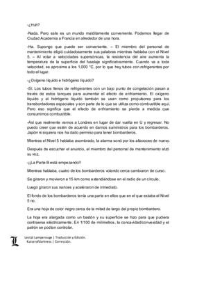 Lestat Lamperouge | Traducción y Edición. 
Kaiserofdarkness | Corrección. 
-¿Huh? 
-Nada. Pero este es un mundo malditamente conveniente. Podemos llegar de 
Ciudad Academia a Francia en alrededor de una hora. 
-Ha. Supongo que puede ser conveniente. – El miembro del personal de 
mantenimiento eligió cuidadosamente sus palabras mientras hablaba con el Nivel 
5. – Al volar a velocidades supersónicas, la resistencia del aire aumenta la 
temperatura de la superficie del fuselaje significativamente. Cuando va a toda 
velocidad, se aproxima a los 1,000 °C, por lo que hay tubos con refrigerantes por 
todo el lugar. 
-¿Oxígeno líquido e hidrógeno líquido? 
-Sí. Los tubos llenos de refrigerantes con un bajo punto de congelación pasan a 
través de estos tanques para aumentar el efecto de enfriamiento. El oxígeno 
líquido y el hidrógeno líquido también se usan como propulsores para los 
transbordadores espaciales y son parte de lo que se utiliza como combustible aquí. 
Pero eso significa que el efecto de enfriamiento se pierde a medida que 
consumimos combustible. 
-Así que realmente vamos a Londres en lugar de dar vuelta en U y regresar. No 
puedo creer que estén de acuerdo en darnos suministros para los bombarderos. 
Japón ni siquiera nos ha dado permiso para tener bombarderos. 
Mientras el Nivel 5 hablaba asombrado, la alarma sonó por los altavoces de nuevo. 
Después de escuchar el anuncio, el miembro del personal de mantenimiento alzó 
su voz. 
-¡¡La Parte B está empezando!! 
Mientras hablaba, cuatro de los bombarderos volando cerca cambiaron de curso. 
Se giraron y movieron a 15 km como extendiéndose en el radio de un círculo. 
Luego giraron sus narices y aceleraron de inmediato. 
El fondo de los bombarderos tenía una parte en ellos que en el que estaba el Nivel 
5 no. 
Era una hoja de color negro cerca de la mitad de largo del propio bombardero. 
La hoja era alargada como un bastón y su superficie se hizo para que pudiera 
contraerse eléctricamente. En 1/100 de milímetros, la concavidad/convexidad y el 
patrón se podían controlar. 
 