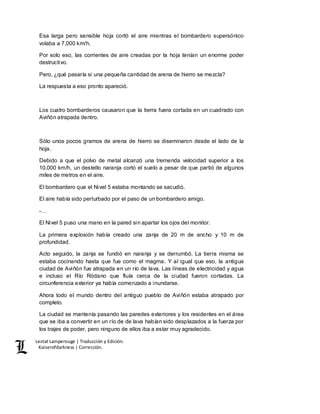 Lestat Lamperouge | Traducción y Edición. 
Kaiserofdarkness | Corrección. 
Esa larga pero sensible hoja cortó el aire mientras el bombardero supersónico 
volaba a 7,000 km/h. 
Por solo eso, las corrientes de aire creadas por la hoja tenían un enorme poder 
destructivo. 
Pero, ¿qué pasaría si una pequeña cantidad de arena de hierro se mezcla? 
La respuesta a eso pronto apareció. 
Los cuatro bombarderos causaron que la tierra fuera cortada en un cuadrado con 
Aviñón atrapada dentro. 
Sólo unos pocos gramos de arena de hierro se diseminaron desde el lado de la 
hoja. 
Debido a que el polvo de metal alcanzó una tremenda velocidad superior a los 
10,000 km/h, un destello naranja cortó el suelo a pesar de que partió de algunos 
miles de metros en el aire. 
El bombardero que el Nivel 5 estaba montando se sacudió. 
El aire había sido perturbado por el paso de un bombardero amigo. 
-… 
El Nivel 5 puso una mano en la pared sin apartar los ojos del monitor. 
La primera explosión había creado una zanja de 20 m de ancho y 10 m de 
profundidad. 
Acto seguido, la zanja se fundió en naranja y se derrumbó. La tierra misma se 
estaba cocinando hasta que fue como el magma. Y al igual que eso, la antigua 
ciudad de Aviñón fue atrapada en un río de lava. Las líneas de electricidad y agua 
e incluso el Río Ródano que fluía cerca de la ciudad fueron cortadas. La 
circunferencia exterior ya había comenzado a inundarse. 
Ahora todo el mundo dentro del antiguo pueblo de Aviñón estaba atrapado por 
completo. 
La ciudad se mantenía pasando las paredes exteriores y los residentes en el área 
que se iba a convertir en un río de de lava habían sido desplazados a la fuerza por 
los trajes de poder, pero ninguno de ellos iba a estar muy agradecido. 
 