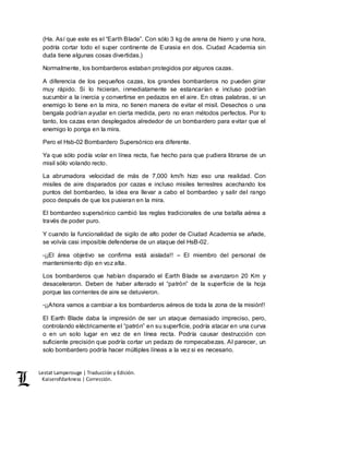 Lestat Lamperouge | Traducción y Edición. 
Kaiserofdarkness | Corrección. 
(Ha. Así que este es el “Earth Blade”. Con sólo 3 kg de arena de hierro y una hora, 
podría cortar todo el super continente de Eurasia en dos. Ciudad Academia sin 
duda tiene algunas cosas divertidas.) 
Normalmente, los bombarderos estaban protegidos por algunos cazas. 
A diferencia de los pequeños cazas, los grandes bombarderos no pueden girar 
muy rápido. Si lo hicieran, inmediatamente se estancarían e incluso podrían 
sucumbir a la inercia y convertirse en pedazos en el aire. En otras palabras, si un 
enemigo lo tiene en la mira, no tienen manera de evitar el misil. Desechos o una 
bengala podrían ayudar en cierta medida, pero no eran métodos perfectos. Por lo 
tanto, los cazas eran desplegados alrededor de un bombardero para evitar que el 
enemigo lo ponga en la mira. 
Pero el Hsb-02 Bombardero Supersónico era diferente. 
Ya que sólo podía volar en línea recta, fue hecho para que pudiera librarse de un 
misil sólo volando recto. 
La abrumadora velocidad de más de 7,000 km/h hizo eso una realidad. Con 
misiles de aire disparados por cazas e incluso misiles terrestres acechando los 
puntos del bombardeo, la idea era llevar a cabo el bombardeo y salir del rango 
poco después de que los pusieran en la mira. 
El bombardeo supersónico cambió las reglas tradicionales de una batalla aérea a 
través de poder puro. 
Y cuando la funcionalidad de sigilo de alto poder de Ciudad Academia se añade, 
se volvía casi imposible defenderse de un ataque del HsB-02. 
-¡¡El área objetivo se confirma está aislada!! – El miembro del personal de 
mantenimiento dijo en voz alta. 
Los bombarderos que habían disparado el Earth Blade se avanzaron 20 Km y 
desaceleraron. Deben de haber alterado el “patrón” de la superficie de la hoja 
porque las corrientes de aire se detuvieron. 
-¡¡Ahora vamos a cambiar a los bombarderos aéreos de toda la zona de la misión!! 
El Earth Blade daba la impresión de ser un ataque demasiado impreciso, pero, 
controlando eléctricamente el “patrón” en su superficie, podría atacar en una curva 
o en un solo lugar en vez de en línea recta. Podría causar destrucción con 
suficiente precisión que podría cortar un pedazo de rompecabezas. Al parecer, un 
solo bombardero podría hacer múltiples líneas a la vez si es necesario. 
 