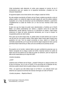 Lestat Lamperouge | Traducción y Edición. 
Kaiserofdarkness | Corrección. 
-Este bombardero está alterando el rumbo para asegurar el camino de los 8 
bombarderos para ser usados en el siguiente bombardeo. ¡Cuidado con los 
choques inesperados! 
El siguiente objetivo era el área dentro de la antigua ciudad de Aviñón. 
No sólo estaban apuntando al Palacio de los Papas, estaban apuntando a todo el 
antiguo pueblo. La unidad de trajes de poder seguía allí, pero los pilotos estaban 
equipados con un tipo de transmisor que los bombarderos detectan y quemarían 
completamente la ciudad de Aviñón con un mar de lava mientras evitan esos 
puntos. 
El plan era que los trajes de poder sean abandonados y fundidos por el Earth 
Blade. Los pilotos pretenderían ser nativos y viajarían cerca de la costa del 
Mediterráneo, donde dejarían Francia en un submarino en espera. Viajar largas 
distancias en trajes de poder destacaría demasiado, por lo que el equipo no 
recuperable podría ser sólo fundido. 
Pero para que el plan tenga éxito, la unidad sobre el suelo tendría que cruzar el 
mar de lava por sus propios medios. Ellos deben haber tenido algún equipo para 
ayudarlos con eso. Con la ciudad convertida en lava, habría un montón de 
corrientes ascendentes, por lo que tal vez tendrían algún engrane de mano que les 
permitiera flotar lentamente por ellas como las semillas de los dientes de león. 
-… 
De acuerdo con el monitor, todavía había una gran cantidad de personas que no 
habían escapado de la antigua ciudad de Aviñón. Quienes tuvieron la suerte de 
estar cerca de los pilotos de los trajes de poder se salvarían, pero la mayoría de 
ellos serían asesinados por la hoja de 8,000°. 
-Cambio de planes. 
-¿Huh? 
-Estamos tras el Palacio de los Papas, ¿verdad? Enfoquen su ataque primero ahí. 
Si eso no funciona, voy a ir por mí mismo. Si no escuchas de mí después de eso, 
entonces pueden atacar todo el pueblo antiguo como estaba previsto. 
-Pero…se supone que sólo debes bajar en la Parte C. Los cálculos dicen que 
debemos ser capaces de eliminar las fuerzas enemigas con sólo la Parte B. 
-Cambio de planes. – Repitió el Nivel 5. 
 