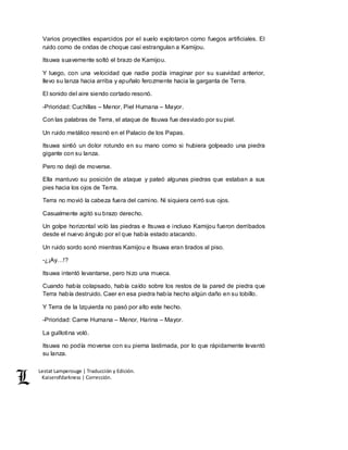 Lestat Lamperouge | Traducción y Edición. 
Kaiserofdarkness | Corrección. 
Varios proyectiles esparcidos por el suelo explotaron como fuegos artificiales. El 
ruido como de ondas de choque casi estrangulan a Kamijou. 
Itsuwa suavemente soltó el brazo de Kamijou. 
Y luego, con una velocidad que nadie podía imaginar por su suavidad anterior, 
llevo su lanza hacia arriba y apuñalo ferozmente hacia la garganta de Terra. 
El sonido del aire siendo cortado resonó. 
-Prioridad: Cuchillas – Menor, Piel Humana – Mayor. 
Con las palabras de Terra, el ataque de Itsuwa fue desviado por su piel. 
Un ruido metálico resonó en el Palacio de los Papas. 
Itsuwa sintió un dolor rotundo en su mano como si hubiera golpeado una piedra 
gigante con su lanza. 
Pero no dejó de moverse. 
Ella mantuvo su posición de ataque y pateó algunas piedras que estaban a sus 
pies hacia los ojos de Terra. 
Terra no movió la cabeza fuera del camino. Ni siquiera cerró sus ojos. 
Casualmente agitó su brazo derecho. 
Un golpe horizontal voló las piedras e Itsuwa e incluso Kamijou fueron derribados 
desde el nuevo ángulo por el que había estado atacando. 
Un ruido sordo sonó mientras Kamijou e Itsuwa eran tirados al piso. 
-¿¡Ay…!? 
Itsuwa intentó levantarse, pero hizo una mueca. 
Cuando había colapsado, había caído sobre los restos de la pared de piedra que 
Terra había destruido. Caer en esa piedra había hecho algún daño en su tobillo. 
Y Terra de la Izquierda no pasó por alto este hecho. 
-Prioridad: Carne Humana – Menor, Harina – Mayor. 
La guillotina voló. 
Itsuwa no podía moverse con su pierna lastimada, por lo que rápidamente levantó 
su lanza. 
 