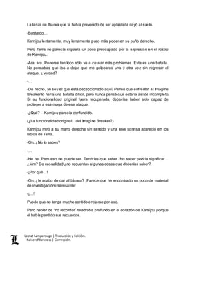 Lestat Lamperouge | Traducción y Edición. 
Kaiserofdarkness | Corrección. 
La lanza de Itsuwa que la había prevenido de ser aplastada cayó al suelo. 
-Bastardo… 
Kamijou lentamente, muy lentamente puso más poder en su puño derecho. 
Pero Terra no parecía siquiera un poco preocupado por la expresión en el rostro 
de Kamijou. 
-Ara, ara. Ponerse tan loco sólo va a causar más problemas. Esta es una batalla. 
No pensabas que iba a dejar que me golpearas una y otra vez sin regresar el 
ataque, ¿verdad? 
-… 
-De hecho, yo soy el que está decepcionado aquí. Pensé que enfrentar al Imagine 
Breaker lo haría una batalla difícil, pero nunca pensé que estaría así de incompleto. 
Si su funcionalidad original fuera recuperada, deberías haber sido capaz de 
proteger a esa maga de ese ataque. 
-¿Qué? – Kamijou parecía confundido. 
(¿La funcionalidad original…del Imagine Breaker?) 
Kamijou miró a su mano derecha sin sentido y una leve sonrisa apareció en los 
labios de Terra. 
-Oh. ¿No lo sabes? 
-… 
-He he. Pero eso no puede ser. Tendrías que saber. No saber podría significar… 
¿Mm? De casualidad ¿no recuerdas algunas cosas que deberías saber? 
-¡Por qué…! 
-Oh, ¿le acabo de dar al blanco? ¡Parece que he encontrado un poco de material 
de investigación interesante! 
-¡…! 
Puede que no tenga mucho sentido enojarse por eso. 
Pero hablar de “no recordar” taladraba profundo en el corazón de Kamijou porque 
él había perdido sus recuerdos. 
 