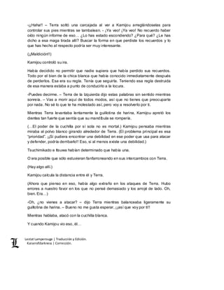 Lestat Lamperouge | Traducción y Edición. 
Kaiserofdarkness | Corrección. 
-¡¡Haha!! – Terra soltó una carcajada al ver a Kamijou arreglándoselas para 
controlar sus pies mientras se tambalean. - ¡Ya veo! ¡Ya veo! No recuerdo haber 
oído ningún informe de eso… ¿Lo has estado escondiendo? ¿Para qué? ¿Le has 
dicho a esa maga tirada allí? Buscar la forma en que perdiste los recuerdos y lo 
que has hecho al respecto podría ser muy interesante. 
(¡¡Maldición!!) 
Kamijou controló su ira. 
Había decidido no permitir que nadie supiera que había perdido sus recuerdos. 
Todo por el bien de la chica blanca que había conocido inmediatamente después 
de perderlos. Esa era su regla. Tenía que seguirla. Teniendo esa regla destruida 
de esa manera estaba a punto de conducirlo a la locura. 
-Puedes decirme. – Terra de la Izquierda dijo estas palabras sin sentido mientras 
sonreía. – Vas a morir aquí de todos modos, así que no tienes que preocuparte 
por nada. No sé lo que te ha molestado así, pero voy a resolverlo por ti. 
Mientras Terra levantaba lentamente la guillotina de harina, Kamijou apretó los 
dientes tan fuerte que sentía que su mandíbula se rompería. 
(…El poder de la cuchilla por sí sola no es mortal.) Kamijou pensaba mientras 
miraba al polvo blanco girando alrededor de Terra. (El problema principal es esa 
“prioridad”. ¡¡Si pudiera encontrar una debilidad en ese poder que usa para atacar 
y defender, podría derribarlo!! Eso, si al menos existe una debilidad.) 
Tsuchimikado e Itsuwa habían determinado que había una. 
O era posible que sólo estuvieran fanfarroneando en sus intercambios con Terra. 
(Hay algo allí.) 
Kamijou calcula la distancia entre él y Terra. 
(Ahora que pienso en eso, había algo extraño en los ataques de Terra. Hubo 
errores a nuestro favor en los que no pensé demasiado y los arrojé de lado. Oh, 
bien. Era…) 
-Oh, ¿no vienes a atacar? – dijo Terra mientras balanceaba ligeramente su 
guillotina de harina. – Bueno no me gusta esperar, ¡¡así que voy por ti!! 
Mientras hablaba, atacó con la cuchilla blanca. 
Y cuando Kamijou vio eso, él… 
 