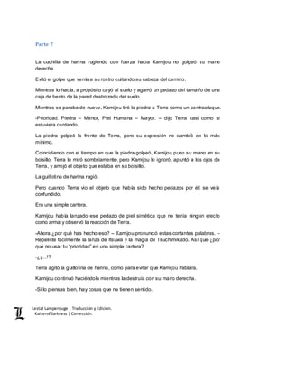 Lestat Lamperouge | Traducción y Edición. 
Kaiserofdarkness | Corrección. 
Parte 7 
La cuchilla de harina rugiendo con fuerza hacia Kamijou no golpeó su mano 
derecha. 
Evitó el golpe que venía a su rostro quitando su cabeza del camino. 
Mientras lo hacía, a propósito cayó al suelo y agarró un pedazo del tamaño de una 
caja de bento de la pared destrozada del suelo. 
Mientras se paraba de nuevo, Kamijou tiró la piedra a Terra como un contraataque. 
-Prioridad: Piedra – Menor, Piel Humana – Mayor. – dijo Terra casi como si 
estuviera cantando. 
La piedra golpeó la frente de Terra, pero su expresión no cambió en lo más 
mínimo. 
Coincidiendo con el tiempo en que la piedra golpeó, Kamijou puso su mano en su 
bolsillo. Terra lo miró sombríamente, pero Kamijou lo ignoró, apuntó a los ojos de 
Terra, y arrojó el objeto que estaba en su bolsillo. 
La guillotina de harina rugió. 
Pero cuando Terra vio el objeto que había sido hecho pedazos por él, se veía 
confundido. 
Era una simple cartera. 
Kamijou había lanzado ese pedazo de piel sintética que no tenía ningún efecto 
como arma y observó la reacción de Terra. 
-Ahora ¿por qué has hecho eso? – Kamijou pronunció estas cortantes palabras. – 
Repeliste fácilmente la lanza de Itsuwa y la magia de Tsuchimikado. Así que ¿por 
qué no usar tu “prioridad” en una simple cartera? 
-¿¡…!? 
Terra agitó la guillotina de harina, como para evitar que Kamijou hablara. 
Kamijou continuó haciéndolo mientras la destruía con su mano derecha. 
-Si lo piensas bien, hay cosas que no tienen sentido. 
 