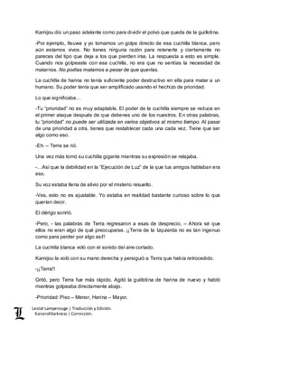 Lestat Lamperouge | Traducción y Edición. 
Kaiserofdarkness | Corrección. 
Kamijou dio un paso adelante como para dividir el polvo que queda de la guillotina. 
-Por ejemplo, Itsuwa y yo tomamos un golpe directo de esa cuchilla blanca, pero 
aún estamos vivos. No tienes ninguna razón para retenerte y ciertamente no 
pareces del tipo que deja a los que pierden irse. La respuesta a esto es simple. 
Cuando nos golpeaste con esa cuchilla, no era que no sentías la necesidad de 
matarnos. No podías matarnos a pesar de que querías. 
La cuchilla de harina no tenía suficiente poder destructivo en ella para matar a un 
humano. Su poder tenía que ser amplificado usando el hechizo de prioridad. 
Lo que significaba… 
-Tu “prioridad” no es muy adaptable. El poder de la cuchilla siempre se reduce en 
el primer ataque después de que detienes uno de los nuestros. En otras palabras, 
tu “prioridad” no puede ser utilizada en varios objetivos al mismo tiempo. Al pasar 
de una prioridad a otra, tienes que restablecer cada una cada vez. Tiene que ser 
algo como eso. 
-Eh. – Terra se rió. 
Una vez más tomó su cuchilla gigante mientras su expresión se relajaba. 
-…Así que la debilidad en la “Ejecución de Luz” de la que tus amigos hablaban era 
eso. 
Su voz estaba llena de alivio por el misterio resuelto. 
-Ves, esto no es ajustable. Yo estaba en realidad bastante curioso sobre lo que 
querían decir. 
El clérigo sonrió. 
-Pero, - las palabras de Terra regresaron a esas de desprecio. – Ahora sé que 
ellos no eran algo de qué preocuparse. ¡¡Terra de la Izquierda no es tan ingenuo 
como para perder por algo así!! 
La cuchilla blanca voló con el sonido del aire cortado. 
Kamijou la voló con su mano derecha y persiguió a Terra que había retrocedido. 
-¡¡Terra!! 
Gritó, pero Terra fue más rápido. Agitó la guillotina de harina de nuevo y habló 
mientras golpeaba directamente abajo. 
-Prioridad: Piso – Menor, Harina – Mayor. 
 