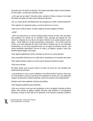 Lestat Lamperouge | Traducción y Edición. 
Kaiserofdarkness | Corrección. 
El grueso piso de piedra se levantó y las piezas pequeñas volaron hacia Kamijou. 
El chico saltó a un lado para evitarlas y gritó. 
-¿¡Por qué vas tan lejos!? ¡No sólo somos nosotros! ¡Tienes a todos en la ciudad 
de Aviñón envueltos en esto! ¿Esto realmente vale eso? 
-Ha. ¡Lo mayor de las manifestaciones fue causada por tu lado, Ciudad Academia! 
Terra regresó con pequeños pasos y reunió la harina en su mano. 
-Esto es por el Reino Santo, el último objetivo de toda la Iglesia Cristiana. 
-¿Qué? 
-¿Oh? Las personas en la cultura Cristiana saben acerca de esto más qué saber 
qué significan los colores de un semáforo. Pero supongo que alguien de una 
nación no religiosa de una isla en el Lejano Oriente no se puede esperar que lo 
sepa. – Terra habló con un leve aburrimiento y decepción. – Es el reino que Dios 
mismo va a crear después del Juicio Final. Sólo a aquellos que se han dedicado 
fuertemente a su fe se les permitirá entrar. Es un lugar de salvación eterna. ¿No 
suena realmente maravilloso? Esa es mi meta y mi objetivo, ayudar a otros que 
también desean llegar a ese lugar. 
Terra agitó la guillotina de harina y Kamijou la voló con su mano derecha. 
Unos proyectiles cilíndricos en el suelo fueron arrastrados con la presión del viento. 
Terra habló mientras miraba a su arma que se había convertido en polvo. 
-Pero tuve una idea. 
No había viento, pero el polvo volvió a la mano de Terra con una cantidad casi 
sobrenatural de precisión. 
-¿Las personas no van a crear conflictos en ese Reino Santo? Incluso si Dios crea 
un reino perfecto y sólo los que tienen fe verdadera se reúnen allí, ¿los diferentes 
“grupos” de personas creados realmente vivirán de acuerdo a Sus expectativas? 
Kamijou corrió hacia adelante mientras escuchaba. 
Terra disparó la guillotina para detenerlo. 
-Dios va a conducir a los que han mantenido su fe en la Iglesia Cristiana al Reino 
Santo. Pero incluso la Iglesia Católica Romana está dividida en innumerables 
facciones. Incluso si Dios sólo da la salvación a los devotos creyentes Católicos 
 