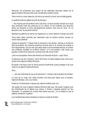 Lestat Lamperouge | Traducción y Edición. 
Kaiserofdarkness | Corrección. 
Romanos, los problemas que surgen de las diferentes facciones dentro de la 
Iglesia Católica Romana sólo serán transferidos al Reino Santo. 
Terra movió su mano derecha y la harina se retorció y formó una cuchilla gigante. 
La guillotina blanca golpeó el puño de Kamijou. 
-…No importa qué tan perfecto reino crea Dios, no tiene sentido siempre que haya 
feas divisiones entre las personas en su interior. Si los conflictos que tenemos 
ahora son llevados al reino supuestamente perfecto, todo será en vano. Yo no 
llamaría a eso “la salvación eterna”. 
Mientras la guillotina de harina era negada por su mano derecha, Kamijou escuchó. 
Terra debe haber decidido que retroceder más no tendría sentido, porque se 
movió hacia adelante. 
-Deseo la salvación. Y deseo traer la salvación a los demás. ¡Incluso si el plan de 
Dios es perfecto, los humanos podemos arruinar todo si no vivimos de acuerdo a 
Sus expectativas! ¡¡Es por eso que debo saber si la humanidad todavía va a tener 
sus conflictos actuales en el Reino Santo!! ¡¡Y si los tendrán, sólo tengo que 
guiarlos a todos en la dirección correcta antes del Juicio Final!! 
-¡Ese es el propósito mismo del Asiento a la Derecha de Dios! – rugió Terra. 
A diferencia de otro miembro, Vento del Frente, él había elegido este camino por 
el bien de la Iglesia Católica Romana. 
Él puede ir tan lejos como lo hacía porque él realmente quería proteger a los que 
creen en la Iglesia Católica Romana. 
Pero… 
-… ¿Es eso realmente lo que es la salvación? – Kamijou dijo al apretar los dientes. 
La cara de la mujer que había tomado una bala para lograr que él actuara, 
Oyafune Monaka, vino a su mente. 
Pensó en Tsuchimikado e Itsuwa que habían luchado junto a él. 
-No puede ser que la Iglesia Católica Romana falle aquí. No puedo imaginar que 
las enseñanzas de la iglesia que criaron a Orsola y Agnese podrían ser tan 
retorcidas. Tu problema es mucho más básico que eso. ¡Tú no sabes lo que la 
palabra “salvación” significa! 
Los manifestantes descontrolados en toda la ciudad de Aviñón. 
 