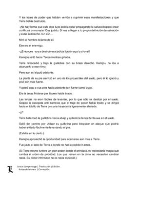 Lestat Lamperouge | Traducción y Edición. 
Kaiserofdarkness | Corrección. 
Y los trajes de poder que habían venido a suprimir esas manifestaciones y que 
Terra había destruido. 
-¡No hay forma que este dios tuyo podría estar propagando la salvación para crear 
conflictos como este! Que jodido. Si vas a llegar a tu propia definición de salvación 
y estar satisfecho con eso… 
Miró al hombre delante de él. 
Ese era el enemigo. 
-¡¡Entonces voy a destruir esa jodida ilusión aquí y ahora!! 
Kamijou saltó hacia Terra mientras gritaba. 
Terra retrocedió y trajo la guillotina con su brazo derecho. Kamijou no iba a 
alcanzarlo a ese ritmo. 
Pero aun así siguió adelante. 
La planta de su pie aterrizó en uno de los proyectiles del suelo, pero él lo ignoró y 
pisó aún más fuerte. 
Y pateó algo a sus pies hacia adelante tan fuerte como pudo. 
Era la lanza friulana que Itsuwa había tirado. 
Las lanzas no eran fáciles de levantar, por lo que sólo se deslizó por el suelo. 
Golpeó la escopeta anti barreras que el traje de poder había tirado y se dirigió 
hacia el tobillo de Terra con una trayectoria ligeramente alterada. 
-¡¡!! 
Terra balanceó la guillotina hacia abajo y aplastó la lanza de Itsuwa en el suelo. 
Salió del camino por utilizar su guillotina para bloquear un ataque que podría 
haber evitado fácilmente levantando el pie. 
(Estaba en lo cierto.) 
Kamijou aprovechó la oportunidad para acercarse aún más a Terra. 
Fue justo al lado de Terra a donde no había podido ir antes. 
(Si Terra mismo tuviera un gran poder desde el principio, no necesitaría magia que 
cambia el orden de prioridad. Los que reinan en la cima no necesitan cambiar 
nada. Su poder intrínseco no es nada especial.) 
 