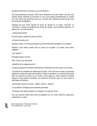 Lestat Lamperouge | Traducción y Edición. 
Kaiserofdarkness | Corrección. 
Kamijou pone toda su fuerza en su puño derecho. 
(En otras palabras) concluye, (Terra de la Izquierda no es tan fuerte. ¡¡Un tipo que 
parece fuerte mientras se esconde en una zona segura posiblemente no puede 
ser más fuerte que personas como yo o Itsuwa que realmente ponemos los pies 
en el campo de batalla!!) 
Después de que Terra derribó la lanza de Itsuwa en el suelo, murmuró un 
“prioridad” y disparó la guillotina de harina de regreso, pero Kamijou destruyó el 
ataque con su puño derecho. 
-¡¡Demasiado lento!! 
El puño siguió y golpeó la cara de Terra. 
Un fuerte sonido sonó. 
Kamijou sintió ir un retroceso desde su puño firmemente apretado a su muñeca. 
Debido a que había puesto todo su peso en el golpe, su cuerpo cayó hacia 
adelante. 
(¡¡Lo tengo!!) 
Él estaba seguro de eso. 
Pero Terra no se derrumbó. 
-¡¡Maldito mono paganoooooo!! 
La fuerza regresó al miembro del Asiento a la Derecha de Dios junto con la rabia. 
La suela de sus zapatos se deslizó por el suelo. Terra casi cae cuando sus piernas 
golpearon el traje de poder derrumbado. Perdió el equilibrio y se inclinó hacia atrás, 
pero su espíritu de lucha no se rompió. Terra agitó su mano derecha mientras 
seguía en esa postura inestable y la guillotina de harina voló con furia hacia el 
estómago de Kamijou. 
-¡¡Prioridad: Cuerpo Humano – Menor, Harina – Mayor!! 
La cuchilla se configuró para atravesar personas. 
Y Kamijou sólo había arrojado su puñetazo a la cara de Terra. 
Era una posición difícil para tocar la guillotina con su mano derecha. Igual para 
esquivarla a un lado. 
 