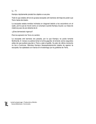 Lestat Lamperouge | Traducción y Edición. 
Kaiserofdarkness | Corrección. 
(¡¡…!!) 
Kamijou rápidamente pisoteó los objetos a sus pies. 
Todo lo que estaba allí era la gruesa escopeta anti barreras del traje de poder que 
Terra había derrotado. 
La escopeta estaba tendida inclinada en diagonal debido a los escombros en el 
suelo, por lo que se movió como un columpio cuando Kamijou la pisó. La masa de 
metal se puso de pie delante de él. 
-¡¡Eres demasiado ingenuo!! 
Pero la expresión de Terra no cambió. 
La escopeta anti barreras era pesada, por lo que Kamijou no podía tomarla 
fácilmente. E incluso si pudiera tomar el arma gigante, le tomaría varios segundos 
antes de que pudiera apuntar a Terra y jalar el gatillo. Su plan de último momento 
no iba a funcionar. Mientras Kamijou desesperadamente trataba de agarrar la 
escopeta, fue aplastado con fuerza en el estomago por la guillotina de Terra. 
 