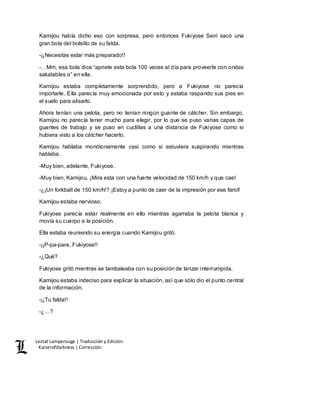 Lestat Lamperouge | Traducción y Edición. 
Kaiserofdarkness | Corrección. 
Kamijou había dicho eso con sorpresa, pero entonces Fukiyose Seiri sacó una 
gran bola del bolsillo de su falda. 
-¡¡Necesitas estar más preparado!! 
-…Mm, esa bola dice “apriete esta bola 100 veces al día para proveerle con ondas 
saludables α” en ella. 
Kamijou estaba completamente sorprendido, pero a Fukiyose no parecía 
importarle. Ella parecía muy emocionada por esto y estaba raspando sus pies en 
el suelo para alisarlo. 
Ahora tenían una pelota, pero no tenían ningún guante de cátcher. Sin embargo, 
Kamijou no parecía tener mucho para elegir, por lo que se puso varias capas de 
guantes de trabajo y se puso en cuclillas a una distancia de Fukiyose como si 
hubiera visto a los cátcher hacerlo. 
Kamijou hablaba monótonamente casi como si estuviera suspirando mientras 
hablaba. 
-Muy bien, adelante, Fukiyose. 
-Muy bien, Kamijou. ¡Mira esta con una fuerte velocidad de 150 km/h y que cae! 
-¿¡Un forkball de 150 km/h!? ¡Estoy a punto de caer de la impresión por ese farol! 
Kamijou estaba nervioso. 
Fukiyose parecía estar realmente en ello mientras agarraba la pelota blanca y 
movía su cuerpo a la posición. 
Ella estaba reuniendo su energía cuando Kamijou gritó. 
-¡¡P-pa-para, Fukiyose!! 
-¿Qué? 
Fukiyose gritó mientras se tambaleaba con su posición de lanzar interrumpida. 
Kamijou estaba indeciso para explicar la situación, así que sólo dio el punto central 
de la información. 
-¡¡Tu falda!! 
-¿…? 
 