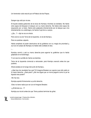 Lestat Lamperouge | Traducción y Edición. 
Kaiserofdarkness | Corrección. 
Un tremendo ruido resonó por el Palacio de los Papas. 
Sangre roja voló por el aire. 
El líquido estaba goteando de la boca de Kamijou mientras se doblaba. No había 
sido capaz de bloquear el ataque con su mano derecha. No había sido capaz de 
esquivarlo por un lado. Había sido golpeado directamente por el ataque que vino 
directamente a su estómago y la fuerza huyó de su cuerpo. 
-¿Qu…? – dijo la voz en shock. 
Pero era la voz de Terra de la Izquierda, no la de Kamijou. 
Pero no podrías culparlo. 
Había ampliado el poder destructivo de la guillotina con su magia de prioridad y, 
aun así el cuerpo de Kamijou no había sido cortado en dos. 
-… 
Kamijou sonrió y usó su mano derecha para agarrar la guillotina que lo había 
golpeado en el estómago. 
Y con eso la cuchilla de harina se deshizo. 
Terra de la Izquierda comenzó a retroceder, pero Kamijou avanzó antes de que 
pudiera. 
Ahora estaba en el rango del puño de Kamijou. 
-¿Qué tipo de resultado fue ese? El Imagine Breaker se supone que sólo está en 
tu mano derecha. ¿Qué pasó? ¡¡No me digas que un mono pagano como tú ya ha 
logrado ese poder!! 
-No fue eso. 
Kamijou apretó firmemente su puño derecho. 
-Esto no tiene nada que ver con el Imagine Breaker. 
-¿¡Entonces qu…!? 
Kamijou se movió antes de que Terra pudiera terminar de gritar. 
 