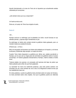 Lestat Lamperouge | Traducción y Edición. 
Kaiserofdarkness | Corrección. 
Apuntó directamente a la cara de Terra de la Izquierda que actualmente estaba 
coloreada por la sorpresa. 
-¿De verdad crees que voy a responder? 
Un fuerte sonido sonó. 
Esta vez, el cuerpo de Terra fue arrojado al suelo. 
Parte 8 
-Gh… 
Kamijou sostuvo su estómago que le palpitaba con dolor, reunió fuerzas en sus 
atónitas piernas, y apenas logró mantenerse en pie. 
Su estómago no había sido cortado donde la guillotina había golpeado, pero un 
moretón todavía se estaba formando. 
(Parece que…lo hice.) 
Miró a la escopeta anti barreras que había sido doblada por el impacto y a la lanza 
de Itsuwa y finalmente dejó escapar un suspiro de alivio. 
Cuando Terra había disparado su guillotina por última vez, estaba apuntando a 
Kamijou, por lo que usó su magia para dar prioridad a la guillotina sobre el cuerpo 
de Kamijou. Si hubiera golpeado directamente a Kamijou, habría cortado a través 
de él. 
Todavía estaba vivo gracias a la escopeta anti barreras del traje de poder que 
había pateado justo antes de que fuera golpeado. 
La “prioridad” de Terra era realmente poderosa, pero sólo podría cambiar una 
prioridad a la vez. Para cambiar de una a otra, la configuración anterior tenía que 
ser restablecida cada vez. 
En otras palabras, cuando la guillotina tiene prioridad sobre el cuerpo de Kamijou, 
no tiene prioridad sobre otros objetos. Así que la guillotina podría ser detenida 
 