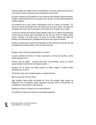 Lestat Lamperouge | Traducción y Edición. 
Kaiserofdarkness | Corrección. 
poniendo algún otro objeto entre él y la guillotina. Las cosas suaves como el aire o 
una cartera no iban a funcionar, pero la escopeta era de metal. 
El poder intrínseco de la guillotina no era suficiente para aplastar órganos internos. 
Si algo lo suficientemente duro era usado como escudo, no sería difícil defenderse 
contra el ataque. 
Un problema era lo que cuenta exactamente como el “cuerpo de Kamijou”. Su 
ropa y las cosas que llevaba eran una especie de zona poco clara, pero algo que 
ni siquiera era suyo como la escopeta no se contaría como parte de su cuerpo. 
La lanza de Itsuwa que Kamijou había pateado antes era un objeto que pertenece 
a otra persona al igual que la escopeta. Es por eso que Terra no había podido 
cortar a Kamijou a la mitad junto a la lanza. Si la lanza hubiera sido algo que 
Kamijou normalmente lleva, probablemente habría sido capaz de hacerlo. 
Kamijou se había dado cuenta de la debilidad de Terra debido a esa lanza. Sin ella, 
probablemente estaría partido en dos en este momento. 
-… 
Kamijou miró a Terra que estaba tirado en el suelo. 
La gran cantidad de harina no había conservado su forma de cuchilla y ahora 
estaba dispersa en él. 
(Parece que se acabó… ¿Itsuwa está bien? Tsuchimikado…bueno, él podría 
seguir estando luchando con los trajes de poder…) 
Kamijou miró la harina que había perdido su efecto mágico y estaba siendo 
arrastrada por el viento. 
Tenía dolor, pero aún así dejó escapar un suspiro de alivio. 
Miró a la cara de Terra de nuevo. 
Algo cilíndrico había caído del bolsillo de Terra. El enrollado viejo pedazo de 
pergamino era el poderoso objeto espiritual conocido como el Documento de 
Constantino o Documento C para abreviar. 
Kamijou se inclinó y lo agarró con su mano derecha. 
En realidad, se desmoronó antes de que pudiera agarrarlo. 
 