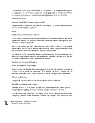 Lestat Lamperouge | Traducción y Edición. 
Kaiserofdarkness | Corrección. 
Tan pronto la punta de sus dedos tocó el Documento C, el pergamino se cayó en 
pedazos como el extremo de un cigarrillo siendo golpeado en un cenicero. Perdió 
su forma convirtiéndose en polvo y fue arrastrado suavemente por el viento. 
Sucedió muy rápido. 
Hizo que todo el alboroto casi pareciera inútil. 
Kamijou cambió su atención del destruido Documento C y pensó sobre el enemigo 
con el que había estado luchando. 
(Terra…) 
Bajó la mirada al hombre inconsciente. 
Esto no era Ciudad Academia. Ahora que la batalla había terminado, no podía sólo 
dejarlo todo a Anti-Skill. No podía descansar hasta que hubiera restringido a Terra 
y llevarlo a un lugar adecuado. 
(Ahora que pienso en ello, ¿Tsuchimikado está bien? Supongo que debería 
contactarlo y discutir con la Iglesia Anglicana que hacer. Tengo la sensación de 
que la influencia de Ciudad Academia aquí es bastante débil…) 
Los trajes de poder que habían atacado Aviñón eran de Ciudad Academia, pero 
por extraño que parezca Kamijou nunca pensó en consultar con ellos esto. Tal vez 
su primera impresión de ellos fue demasiado horrible. 
Kamijou miró alrededor de la zona. 
Itsuwa estaba tirada un poco lejos. 
Se aproximó a ella, la agarró por sus delgados hombros, y la sacudió, pero ella no 
mostró ninguna señal de despertar. Sólo estaba el sonido regular de su 
respiración viniendo de sus labios mientras su pecho subía y bajaba ligeramente. 
-Ah, cierto. Su lanza… 
Kamijou fue a buscar la lanza que había pateado y volvió a Itsuwa. 
Colocó la peligrosa arma a su lado. 
-Gracias, Itsuwa. Si no hubieras estado aquí, probablemente no habría ganado. – 
Kamijou dijo en voz baja mientras miraba a los ojos cerrados de la chica. 
Ya que había sido derribada, no podría haber escuchado la discusión entre 
Kamijou y Terra sobre los recuerdos perdidos de Kamijou. Pero no podría decir 
 