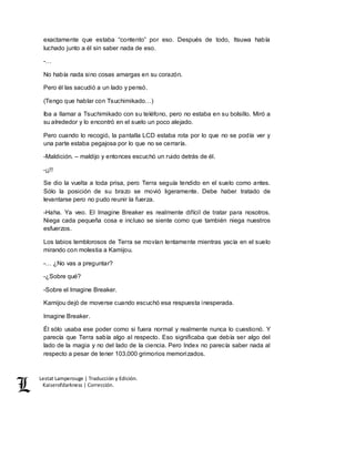 Lestat Lamperouge | Traducción y Edición. 
Kaiserofdarkness | Corrección. 
exactamente que estaba “contento” por eso. Después de todo, Itsuwa había 
luchado junto a él sin saber nada de eso. 
-… 
No había nada sino cosas amargas en su corazón. 
Pero él las sacudió a un lado y pensó. 
(Tengo que hablar con Tsuchimikado…) 
Iba a llamar a Tsuchimikado con su teléfono, pero no estaba en su bolsillo. Miró a 
su alrededor y lo encontró en el suelo un poco alejado. 
Pero cuando lo recogió, la pantalla LCD estaba rota por lo que no se podía ver y 
una parte estaba pegajosa por lo que no se cerraría. 
-Maldición. – maldijo y entonces escuchó un ruido detrás de él. 
-¡¡!! 
Se dio la vuelta a toda prisa, pero Terra seguía tendido en el suelo como antes. 
Sólo la posición de su brazo se movió ligeramente. Debe haber tratado de 
levantarse pero no pudo reunir la fuerza. 
-Haha. Ya veo. El Imagine Breaker es realmente difícil de tratar para nosotros. 
Niega cada pequeña cosa e incluso se siente como que también niega nuestros 
esfuerzos. 
Los labios temblorosos de Terra se movían lentamente mientras yacía en el suelo 
mirando con molestia a Kamijou. 
-… ¿No vas a preguntar? 
-¿Sobre qué? 
-Sobre el Imagine Breaker. 
Kamijou dejó de moverse cuando escuchó esa respuesta inesperada. 
Imagine Breaker. 
Él sólo usaba ese poder como si fuera normal y realmente nunca lo cuestionó. Y 
parecía que Terra sabía algo al respecto. Eso significaba que debía ser algo del 
lado de la magia y no del lado de la ciencia. Pero Index no parecía saber nada al 
respecto a pesar de tener 103,000 grimorios memorizados. 
 