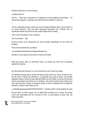 Lestat Lamperouge | Traducción y Edición. 
Kaiserofdarkness | Corrección. 
Kamijou pensó por un corto tiempo. 
-¿Sabes qué es? 
-He he. – Terra de la Izquierda rió cruelmente con las palabras de Kamijou. – Si 
tienes que preguntar, supongo que realmente has perdido tu memoria. 
-… 
-He he. Necesitas pensar sobre por qué el Imagine Breaker tiene una conexión a 
tu “mano derecha”. Hay una gran respuesta escondida allí. También hay un 
significado detrás del hecho de que puede negar toda la magia… 
Terra sonrió de placer al ver a Kamijou. 
-Es muy simple. – dijo. 
El leve sonido de la respiración de Terra sonaba amplificado en los oídos de 
Kamijou. 
Terra movió lentamente sus labios. 
-La verdadera identidad del Imagine Breaker es-… 
Kamijou no fue capaz de escuchar el resto de la frase. 
Esto fue porque hubo un tremendo ruido y el cuerpo de Terra de la Izquierda 
explotó de repente. 
No, técnicamente Kamijou no vio el momento en que Terra fue volado. 
Un destello naranja bajó a través del techo justo encima de Terra. El pilar de luz 
era de unos 3 metros de diámetro y, al segundo que cayó al suelo, una terrible 
explosión rugió a través de esa sala del Palacio de los Papas. Los pies de Kamijou 
fueron arrancados de la tierra en un instante y voló varios metros hacia atrás como 
una nube de polvo. Itsuwa y el traje de poder se vieron atrapados por la explosión 
también y volaron hacia atrás con él. 
-¿¡Gwaaaaaaaaaaaaaaahhhhhhhhhhhhh!? – Kamijou gritó cuando golpeó el suelo. 
No era tanto un dolor agudo, era un débil dolor ardiente en su brazo. Se sentía 
como una quemadura de sol. Cuando la miró, su piel estaba un poco roja. Se 
había quemado. 
 