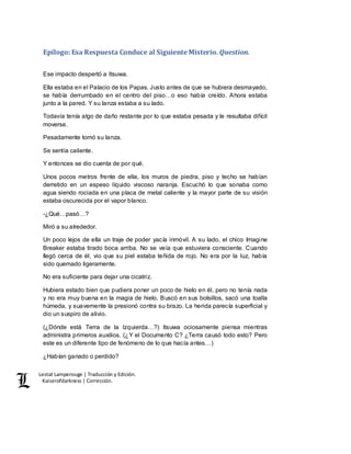 Lestat Lamperouge | Traducción y Edición. 
Kaiserofdarkness | Corrección. 
Epílogo: Esa Respuesta Conduce al Siguiente Misterio. Question. 
Ese impacto despertó a Itsuwa. 
Ella estaba en el Palacio de los Papas. Justo antes de que se hubiera desmayado, 
se había derrumbado en el centro del piso…o eso había creído. Ahora estaba 
junto a la pared. Y su lanza estaba a su lado. 
Todavía tenía algo de daño restante por lo que estaba pesada y le resultaba difícil 
moverse. 
Pesadamente tomó su lanza. 
Se sentía caliente. 
Y entonces se dio cuenta de por qué. 
Unos pocos metros frente de ella, los muros de piedra, piso y techo se habían 
derretido en un espeso líquido viscoso naranja. Escuchó lo que sonaba como 
agua siendo rociada en una placa de metal caliente y la mayor parte de su visión 
estaba oscurecida por el vapor blanco. 
-¿Qué…pasó…? 
Miró a su alrededor. 
Un poco lejos de ella un traje de poder yacía inmóvil. A su lado, el chico Imagine 
Breaker estaba tirado boca arriba. No se veía que estuviera consciente. Cuando 
llegó cerca de él, vio que su piel estaba teñida de rojo. No era por la luz, había 
sido quemado ligeramente. 
No era suficiente para dejar una cicatriz. 
Hubiera estado bien que pudiera poner un poco de hielo en él, pero no tenía nada 
y no era muy buena en la magia de hielo. Buscó en sus bolsillos, sacó una toalla 
húmeda, y suavemente la presionó contra su brazo. La herida parecía superficial y 
dio un suspiro de alivio. 
(¿Dónde está Terra de la Izquierda…?) Itsuwa ociosamente piensa mientras 
administra primeros auxilios. (¿Y el Documento C? ¿Terra causó todo esto? Pero 
este es un diferente tipo de fenómeno de lo que hacía antes…) 
¿Habían ganado o perdido? 
 