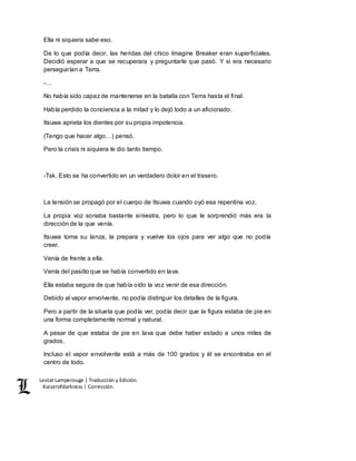 Lestat Lamperouge | Traducción y Edición. 
Kaiserofdarkness | Corrección. 
Ella ni siquiera sabe eso. 
De lo que podía decir, las heridas del chico Imagine Breaker eran superficiales. 
Decidió esperar a que se recuperara y preguntarle que pasó. Y si era necesario 
perseguirían a Terra. 
-… 
No había sido capaz de mantenerse en la batalla con Terra hasta el final. 
Había perdido la conciencia a la mitad y lo dejó todo a un aficionado. 
Itsuwa aprieta los dientes por su propia impotencia. 
(Tengo que hacer algo…) pensó. 
Pero la crisis ni siquiera le dio tanto tiempo. 
-Tsk. Esto se ha convertido en un verdadero dolor en el trasero. 
La tensión se propagó por el cuerpo de Itsuwa cuando oyó esa repentina voz. 
La propia voz sonaba bastante siniestra, pero lo que le sorprendió más era la 
dirección de la que venía. 
Itsuwa toma su lanza, la prepara y vuelve los ojos para ver algo que no podía 
creer. 
Venía de frente a ella. 
Venía del pasillo que se había convertido en lava. 
Ella estaba segura de que había oído la voz venir de esa dirección. 
Debido al vapor envolvente, no podía distinguir los detalles de la figura. 
Pero a partir de la silueta que podía ver, podía decir que la figura estaba de pie en 
una forma completamente normal y natural. 
A pesar de que estaba de pie en lava que debe haber estado a unos miles de 
grados. 
Incluso el vapor envolvente está a más de 100 grados y él se encontraba en el 
centro de todo. 
 
