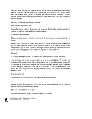 Lestat Lamperouge | Traducción y Edición. 
Kaiserofdarkness | Corrección. 
-Alguien tiene que decirle a esos pendejos que hay una cosa como demasiada 
fuerza. Usar una cuchilla para cortar continentes en un humano de carne y hueso 
está mal. Quiero decir, ¿cómo se supone que debo confirmar los restos? Bueno, 
ya que las manifestaciones pararon después de la explosión, creo que el objetivo 
se llevó a cabo. 
La figura no parecía preocupada por ella. 
Él ni siquiera miró hacia ella. 
Sus palabras no estaban dirigidas a ella tampoco. Debe haber estado usando un 
radio o un teléfono para hablar con alguien lejano. 
(Está bien) pensó Itsuwa. 
Ella podía decir que un extraño sudor venía de sus manos mientras sostenían la 
lanza. 
Ella no sabía cómo podía saber, pero esa figura de pie en medio de la lava estaba 
en un nivel diferente. Estaba más allá del nivel en que piensas sobre cómo 
enfrentarlo o que puedes ganar si un milagro ocurría. Sentía que enfrentarlo sería 
como agitar su delgada lanza contra una gigantesca pieza de hierro. 
Él habló. 
Y en todo el tiempo Itsuwa y su lanza nunca entraron en su campo de visión. 
-Voy a revisar el área por el cuerpo, pero si no lo he encontrado en 10 minutos me 
voy de aquí. Puedes revisar el área después de que se enfrié buscando un cabello 
o manchas de sangre para realizar una prueba de ADN o algo así. ¿Ah? ¿Quieres 
que recupere los trajes de poder que no funcionan? Consigue alguien más para 
hacer eso. Hay organizaciones y agencias que trabajan con Ciudad Academia en 
Francia, ¿no? 
Dejó de hablar allí. 
Su conversación con quien sea que fuera debe haber acabado. 
-… 
Itsuwa contuvo la respiración como una presa escondiéndose en un matorral 
esperando que un depredador pasara. 
Él ni una sola vez miró hacia ella. 
Aun así, el cuerpo de Itsuwa estaba envuelto en el miedo. 
 