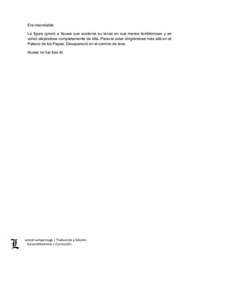 Lestat Lamperouge | Traducción y Edición. 
Kaiserofdarkness | Corrección. 
Era insondable. 
La figura ignoró a Itsuwa que sostenía su lanza en sus manos temblorosas y se 
volvió alejándose completamente de ella. Parecía estar dirigiéndose más allá en el 
Palacio de los Papas. Desapareció en el camino de lava. 
Itsuwa no fue tras él. 
 