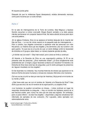Lestat Lamperouge | Traducción y Edición. 
Kaiserofdarkness | Corrección. 
Ni siquiera podía gritar. 
Después de que la misteriosa figura desapareció, estaba demasiado nerviosa 
como para moverse por un corto tiempo. 
Parte 2 
En la sala de interrogatorios de la Torre de Londres, Stiyl Magnus y Agnese 
Sanctis escuchan a Lidvia Lorenzetti. Biagio Busoni sentado a su lado parece 
intentar permanecer sin cooperar hasta el final. No había abierto la boca para decir 
una sola palabra. 
-En la Iglesia Cristiana, Dios no se aparece al hombre después de la muerte del 
Hijo de Dios. – La voz de Lidvia resonó en la pequeña sala de interrogatorios. – 
Pero a cambio, sus ángeles comienzan a aparecer ante las personas con más 
frecuencia. La historia dice que los ángeles y los demonios una vez tuvieron una 
gran guerra. Ya que eso es el punto de que un cierto teólogo sintió la necesidad 
de dividirlos en 9 grupos, debe haber un número bastante grande de ellos. 
-¿A dónde vas con esto? – Stiyl interrumpió, pero Lidvia se limito a continuar. 
-El Asiento a la Derecha de Dios es una organización práctica. Si Él no se 
presenta ante las personas, ¿Dios realmente existe? ¿O Dios simplemente está 
pretendiendo ser un ángel y sigue haciendo contacto con nosotros? El Asiento a la 
Derecha de Dios hace este tipo de preguntas y por lo tanto persiguen la presencia 
de “alguien mezclado con los ángeles”. 
En las leyendas no cristianas, hay muchas historias de dioses que aparecen en la 
tierra en forma de seres humanos o incluso de criaturas inferiores a los humanos. 
(Tal vez se les ocurrió la idea por ese tipo de historias.) Stiyl pensó en el borde de 
su mente y habló. 
-¿Qué tiene esto que ver con el nombre de “Asiento a la Derecha de Dios”? Has 
dicho que eso era a la vez el nombre de la organización y su objetivo final. 
-Los humanos no pueden convertirse en dioses, - Lidvia continuó en lugar de 
responder directamente su pregunta. – Hay un montón de hipótesis acerca de si 
ese hechizo existe, pero nunca he oído que tal cosa sea lograda. Sin embargo, 
para un paso inferior – es decir los ángeles – alquimistas y algunos estudiosos han 
informado de ejemplos de esa evolución…Por supuesto, estos ejemplos son 
extremadamente raros. 
 
