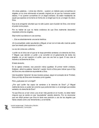 Lestat Lamperouge | Traducción y Edición. 
Kaiserofdarkness | Corrección. 
-En otras palabras, - Lidvia les informó, - quieren un método para convertirse en 
ángeles en la cima eliminando el pecado original por el que los humanos están 
atados. Y no quieren convertirse en un ángel ordinario. Se están modelando de 
aquel que aparece en la tierra en forma de un ángel que no es un ángel. Es decir, 
Dios. 
Esa es la arrogante voluntad que no sólo quiere usar el poder de Dios, sino tomar 
el poder como propio. 
Por no hablar de que no había evidencia de que Dios realmente descendió 
mezclado entre los ángeles. 
Stiyl inclinó sus labios en una sonrisa. 
-…Eso es absolutamente una secta herética. 
-En la actualidad, están apuntando a Miguel, el ser con el más alto nivel de poder 
que fue creado para oponerse a Lucifer. 
La voz de Lidvia era uniforme. 
-Lucifer es el único ser al que se le haya permitido sentarse a la derecha de Dios. 
Y Miguel, que derrotó a Lucifer y se convirtió en el gobernante de todos los 
ángeles, es un ser superior a Lucifer, que una vez fue su igual. O eso cree el 
Asiento a la Derecha de Dios. 
El lado derecho. 
En la iglesia cristiana, esa posición indica igualdad. El primer mártir cristiano, 
Esteban, utilizó la palabra “derecha” cuando honró a Dios para indicar que el Hijo 
de Dios era una existencia equivalente a Dios. 
Usó la palabra “derecha” de esa manera porque, según el concepto de la Trinidad, 
Dios y el Hijo de Dios eran honrados como iguales. 
Pero ¿qué pasa con un ángel? 
¿Por qué Lucifer fue capaz de sentarse a la derecha de Dios? ¿Y Miguel 
realmente tiene un poder tan enorme que podía derrotar a un arcángel que estaba 
sentado a la derecha de Dios? 
Ya que Dios es un ser único y es el ser más grande en el mundo, no debe haber 
ninguno que se siente en ese “equivalente” asiento derecho. Por no mencionar 
que era difícil pensar que Dios le daría esa posición a uno de los ángeles que 
había creado como una herramienta y un sirviente. 
 