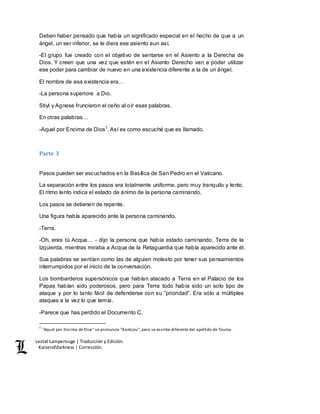 Lestat Lamperouge | Traducción y Edición. 
Kaiserofdarkness | Corrección. 
Deben haber pensado que había un significado especial en el hecho de que a un 
ángel, un ser inferior, se le diera ese asiento aun así. 
-El grupo fue creado con el objetivo de sentarse en el Asiento a la Derecha de 
Dios. Y creen que una vez que estén en el Asiento Derecho van a poder utilizar 
ese poder para cambiar de nuevo en una existencia diferente a la de un ángel. 
El nombre de esa existencia era… 
-La persona superiore a Dio. 
Stiyl y Agnese fruncieron el ceño al oír esas palabras. 
En otras palabras… 
-Aquel por Encima de Dios1. Así es como escuché que es llamado. 
Parte 3 
Pasos pueden ser escuchados en la Basílica de San Pedro en el Vaticano. 
La separación entre los pasos era totalmente uniforme, pero muy tranquilo y lento. 
El ritmo lento indica el estado de ánimo de la persona caminando. 
Los pasos se detienen de repente. 
Una figura había aparecido ante la persona caminando. 
-Terra. 
-Oh, eres tú Acqua… - dijo la persona que había estado caminando, Terra de la 
Izquierda, mientras miraba a Acqua de la Retaguardia que había aparecido ante él. 
Sus palabras se sentían como las de alguien molesto por tener sus pensamientos 
interrumpidos por el inicio de la conversación. 
Los bombarderos supersónicos que habían atacado a Terra en el Palacio de los 
Papas habían sido poderosos, pero para Terra todo había sido un solo tipo de 
ataque y por lo tanto fácil de defenderse con su “prioridad”. Era sólo a múltiples 
ataques a la vez lo que temía. 
-Parece que has perdido el Documento C. 
1 "Aquel por Encima de Dios" se pronuncia "Kamijou", pero se escribe diferente del apellido de Touma. 
 
