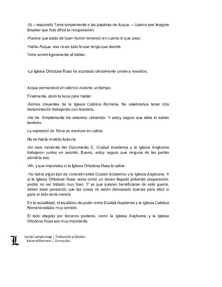 Lestat Lamperouge | Traducción y Edición. 
Kaiserofdarkness | Corrección. 
-Sí – respondió Terra simplemente a las palabras de Acqua. – Usaron ese Imagine 
Breaker que hizo difícil la recuperación. 
-Parece que estás de buen humor teniendo en cuenta lo que pasó. 
-Haha. Acqua, eso no es todo lo que tengo que decirte. 
Terra sonrió ligeramente al hablar. 
-La Iglesia Ortodoxa Rusa ha acordado oficialmente unirse a nosotros. 
Acqua permaneció en silencio durante un tiempo. 
Finalmente, abrió la boca para hablar. 
-Somos creyentes de la Iglesia Católica Romana. No celebramos tener otra 
denominación trabajando con nosotros. 
-He he. Simplemente los estamos utilizando. Y estoy seguro que ellos lo saben 
también. 
La expresión de Terra se mantuvo en calma. 
No se había rendido todavía. 
-En este incidente del Documento C, Ciudad Academia y la Iglesia Anglicana 
trabajaron juntos en secreto. Bueno, estoy seguro que ninguna de las partes 
admitiría eso. 
-Ah, y que importaba si la Iglesia Ortodoxa Rusa lo sabía. 
-Ya había algún tipo de conexión entre Ciudad Academia y la Iglesia Anglicana. Y 
si la Iglesia Ortodoxa Rusa venia como un recién llegado pidiendo cooperación, 
podría no ser tratado muy bien. Y ya que quieren beneficiarse de esta guerra, 
deben estar pensando que las cosas no serán demasiado buenas para ellos si 
gana el lado de la ciencia. 
En la actualidad, el equilibrio de poder entre Ciudad Academia y la Iglesia Católica 
Romana estaba muy cerrado. 
El lado elegido por terceros poderes, como la Iglesia Anglicana y la Iglesia 
Ortodoxa Rusa era muy importante. 
 