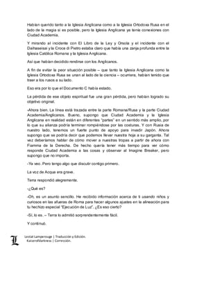 Lestat Lamperouge | Traducción y Edición. 
Kaiserofdarkness | Corrección. 
Habían querido tanto a la Iglesia Anglicana como a la Iglesia Ortodoxa Rusa en el 
lado de la magia si es posible, pero la Iglesia Anglicana ya tenía conexiones con 
Ciudad Academia. 
Y mirando al incidente con El Libro de la Ley y Orsola y el incidente con el 
Daihaseisai y la Croce di Pietro estaba claro que había una zanja profunda entre la 
Iglesia Católica Romana y la Iglesia Anglicana. 
Así que habían decidido rendirse con los Anglicanos. 
A fin de evitar la peor situación posible – que tanto la Iglesia Anglicana como la 
Iglesia Ortodoxa Rusa se unan al lado de la ciencia – ocurriera, habían tenido que 
traer a los rusos a su lado. 
Eso era por lo que el Documento C había estado. 
La pérdida de ese objeto espiritual fue una gran pérdida, pero habían logrado su 
objetivo original. 
-Ahora bien. La línea está trazada entre la parte Romana/Rusa y la parte Ciudad 
Academia/Anglicanos. Bueno, supongo que Ciudad Academia y la Iglesia 
Anglicana en realidad están en diferentes “partes” en un sentido más amplio, por 
lo que su alianza podría terminar rompiéndose por las costuras. Y con Rusia de 
nuestro lado, tenemos un fuerte punto de apoyo para invadir Japón. Ahora 
supongo que se podría decir que podemos llevar nuestra hoja a su garganta. Tal 
vez deberíamos hablar de cómo mover a nuestras tropas a partir de ahora con 
Fiamma de la Derecha. De hecho quería tener más tiempo para ver cómo 
responde Ciudad Academia a las cosas y observar al Imagine Breaker, pero 
supongo que no importa. 
-Ya veo. Pero tengo algo que discutir contigo primero. 
La voz de Acqua era grave. 
Terra respondió alegremente. 
-¿Qué es? 
-Oh, es un asunto sencillo. He recibido información acerca de ti usando niños y 
curiosos en las afueras de Roma para hacer algunos ajustes en la alineación para 
tu hechizo especial “Ejecución de Luz”. ¿Es eso cierto? 
-Sí, lo es. – Terra lo admitió sorprendentemente fácil. 
Y continuó. 
 