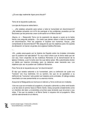 Lestat Lamperouge | Traducción y Edición. 
Kaiserofdarkness | Corrección. 
-¿Es eso algo realmente digno para discutir? 
Terra de la Izquierda suelta eso. 
Los ojos de Acqua se estrecharon. 
-… ¿No estabas actuando para salvar a toda la humanidad sin discriminación? 
¿No estabas actuando con el fin de averiguar si los problemas causados por las 
facciones que las personas crean continuarán en el Reino Santo? 
-Bueno, sí. – Respondió Terra con la expresión de alguien a quien se le había 
hecho una pregunta estúpida. – Es cierto que planeo salvar a toda la humanidad 
sin discriminación. Pero los paganos ni siquiera son humanos. Acqua, ¿has 
comprobado la documentación? Me aseguré de que los objetivos para mis ajustes 
de alineación no fueran creyentes de la Iglesia Católica Romana. 
-… 
-Oh, ¿estás preocupado por la historia de España sobre los brutales criminales 
que no pudieron ser ejecutados? Te voy a decir ahora que no tenía nada que ver 
con eso. Eran creyentes de los Católicos Romanos en la denominación de la 
Iglesia Cristiana, y por lo tanto eran los que debía salvar. Mis subordinados tienen 
un hábito por traerme criminales, pero no deberían estar haciendo eso. Los 
objetivos que uso no pueden ser Católicos Romanos. 
Para Terra de la Izquierda eso era “sin discriminación”. 
Él dijo que estaba salvando a la humanidad, pero su definición de quién era 
“humano” era muy restrictiva. En su opinión, los que no se ajustaban a su 
definición de “humanos” solo podían ser tratados como animales. El clérigo estaba 
manchado con ese pensamiento en su esencia misma. 
Acqua de la Retaguardia se mantuvo en silencio y Terra continuó con molestia. 
-Una vez que son enviados al purgatorio, el pecado cubriendo su alma será lavado 
y se les dará el camino hacia el Reino Santo. Estoy actuando simplemente como 
un miembro del clero y enviándolos al primer paso teniendo que renunciar a sus 
vidas. Y los que no pueden ir al Reino Santo ni siquiera irán al purgatorio. Ellos 
sufrirán eternamente en el infierno. 
 
