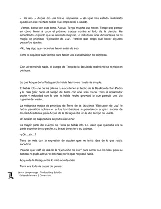 Lestat Lamperouge | Traducción y Edición. 
Kaiserofdarkness | Corrección. 
-…Ya veo. – Acqua dio una breve respuesta. – Así que has estado realizando 
ajustes en ese hechizo desde que empezaste a usarlo. 
-Vamos, basta con este tema, Acqua. Tengo mucho que hacer. Tengo que pensar 
en cómo llevar a cabo el próximo ataque contra el lado de la ciencia. He 
encontrado un punto que se necesita mejorar…o más bien, una idiosincrasia de mi 
magia de prioridad “Ejecución de Luz”. Parece que tengo que hacer algunos 
pequeños ajustes. 
-No, hay algo que necesitas hacer antes de eso. 
Terra ni siquiera tuvo tiempo para hacer una exclamación de sorpresa. 
Con un tremendo ruido, el cuerpo de Terra de la Izquierda realmente se rompió en 
pedazos. 
Lo que Acqua de la Retaguardia había hecho era bastante simple. 
Él había roto uno de los pilares que sostienen el techo de la Basílica de San Pedro 
y la hizo girar hacia el cuerpo de Terra con una sola mano. Pero el abrumador 
poder y velocidad con la que lo había hecho provocó lo que parecía una ola 
rugiente de viento. 
La milagrosa magia de prioridad de Terra de la Izquierda “Ejecución de Luz” le 
había permitido sobrevivir a los bombardeos supersónicos a gran escala de 
Ciudad Academia, pero Acqua de la Retaguardia no le dio tiempo de usarla. 
Un sonido de salpicadura se podía escuchar. 
La mayor parte del cuerpo de Terra se había ido. Lo único que quedaba era la 
parte superior de su pecho, su brazo derecho y su cabeza. 
-¿Oh…ah…? 
Terra se veía con la expresión de alguien que no tenía idea de lo que había 
sucedido. 
Parecía que trató de utilizar la “Ejecución de Luz” para cerrar sus heridas, pero su 
cabeza no pudo activar el hechizo por lo que no pasó nada. 
Acqua de la Retaguardia lo miró con desdén. 
Terra era todavía capaz de pensar. 
 