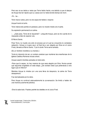 Lestat Lamperouge | Traducción y Edición. 
Kaiserofdarkness | Corrección. 
Pero eso no se debía a nada que Terra había hecho, era debido a que el ataque 
de Acqua fue tan rápido que su cuerpo aún no había tenido tiempo de morir. 
-Fh…ha… 
Terra hacía ruidos, pero no era capaz de hablar o respirar. 
Acqua frunció el ceño. 
Terra había sido partido en pedazos, pero no mostró miedo a la muerte. 
Su expresión permaneció en calma. 
-… ¿Qué pasa, Terra de la Izquierda? – preguntó Acqua, pero se dio cuenta de la 
respuesta antes de esperar una. 
El Reino Santo. 
Para Terra, la muerte era sólo el proceso por el cual se encuentra la verdadera 
salvación. Incluso si muere aquí, al final iba a ser elegido por Dios en el Juicio 
Final y llevado al Reino Santo. Y por lo tanto Terra sería salvado. 
(Es un hombre increíble a su manera.) 
Tenía la intención de ser un cordero piadoso que mantiene las enseñanzas de la 
Iglesia Católica Romana incluso ahora. 
Acqua suspiró mientras pensaba en todo esto. 
-Para que lo sepas, no hay manera de que seas elegido por Dios. Nunca pensé 
que seguirías engañado en esta etapa. ¿De verdad crees que perteneces a otro 
lugar que el infierno? 
Mientras Acqua lo miraba con una cara llena de desprecio, la calma de Terra 
desapareció. 
Fue reemplazada por la rabia. 
Pero Acqua no continuó adecuadamente la conversación. Se limitó a hablar de 
una manera puramente práctica. 
-Dios lo sabe todo. Puedes pedirle los detalles en el Juicio Final. 
 